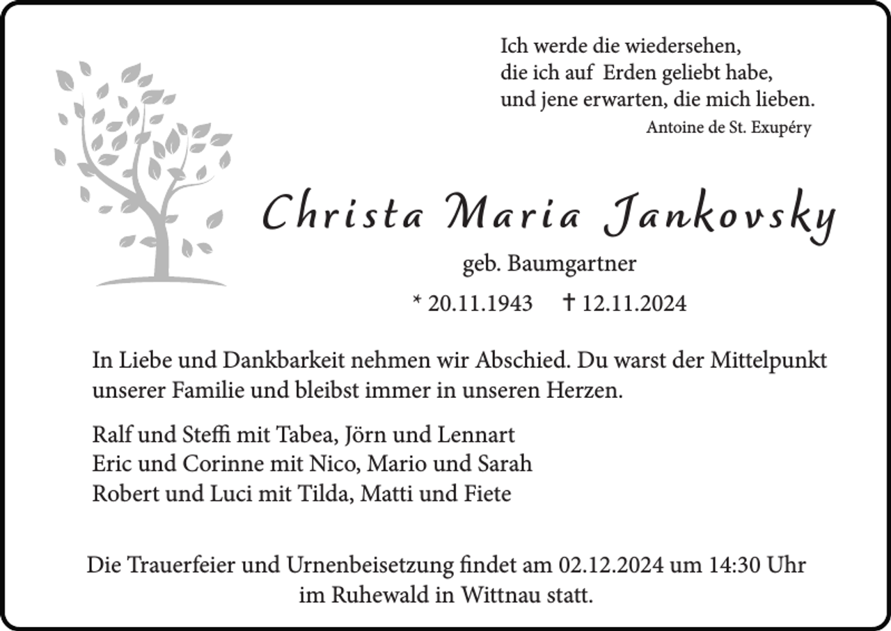 <p>Ich werde die wiedersehen,<br />die ich auf Erden geliebt habe,<br />und jene erwarten, die mich lieben.<br />Antoine de St. Exupéry</p><p>C hr i s t a M a r i a J a nk o v s k y<br />geb. Baumgartner</p><p>* 20.11.1943</p><p> 12.11.2024</p><p>In Liebe und Dankbarkeit nehmen wir Abschied. Du warst der Mittelpunkt<br />unserer Familie und bleibst immer in unseren Herzen.<br />Ralf und Steffi mit Tabea, Jörn und Lennart<br />Eric und Corinne mit Nico, Mario und Sarah<br />Robert und Luci mit Tilda, Matti und Fiete<br />Die Trauerfeier und Urnenbeisetzung findet am 02.12.2024 um 14:30 Uhr<br />im Ruhewald in Wittnau statt.</p>