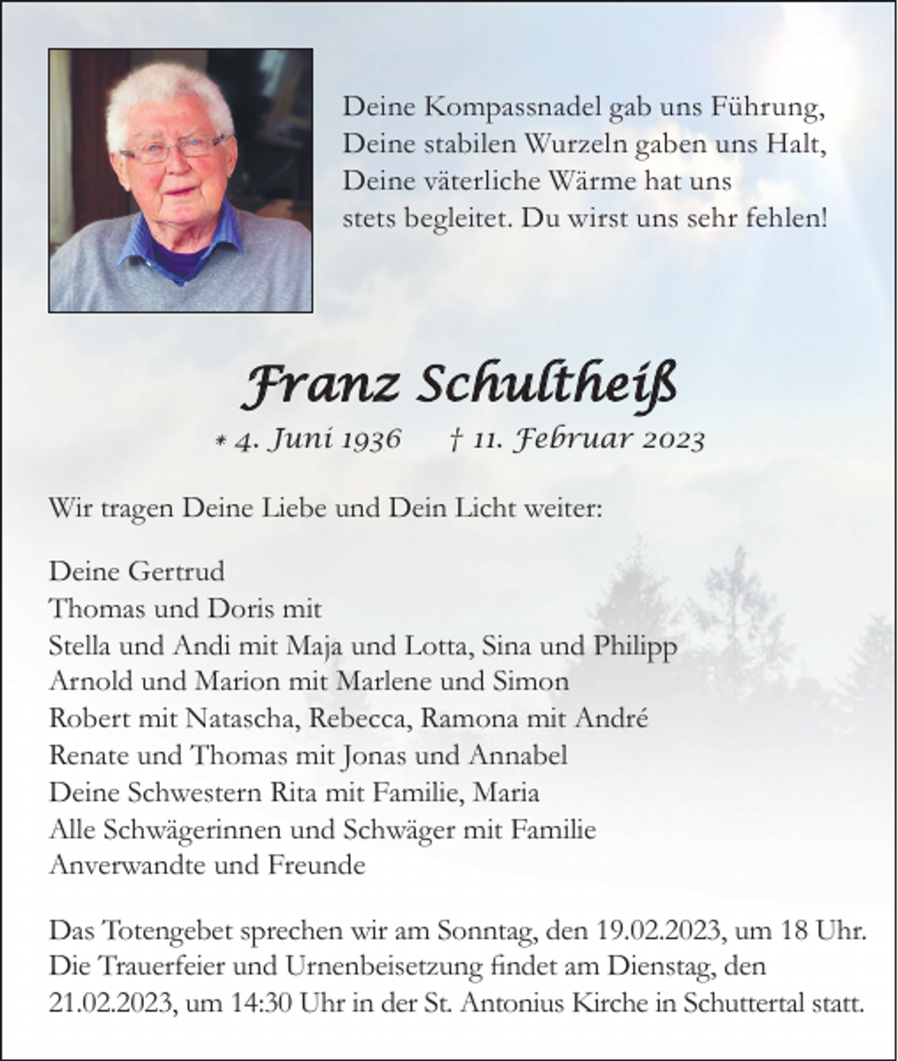 <p>Deine Kompassnadel gab uns Führung,<br />Deine stabilen Wurzeln gaben uns Halt,<br />Deine väterliche Wärme hat uns<br />stets begleitet. Du wirst uns sehr fehlen!</p><p>Franz Schultheiß<br />* 4. Juni 1936</p><p>† 11. Februar 2023</p><p>Wir tragen Deine Liebe und Dein Licht weiter:<br />Deine Gertrud<br />Thomas und Doris mit<br />Stella und Andi mit Maja und Lotta, Sina und Philipp<br />Arnold und Marion mit Marlene und Simon<br />Robert mit Natascha, Rebecca, Ramona mit André<br />Renate und Thomas mit Jonas und Annabel<br />Deine Schwestern Rita mit Familie, Maria<br />Alle Schwägerinnen und Schwäger mit Familie<br />Anverwandte und Freunde<br />Das Totengebet sprechen wir am Sonntag, den 19.02.2023, um 18 Uhr.<br />Die Trauerfeier und Urnenbeisetzung findet am Dienstag, den<br />21.02.2023, um 14:30 Uhr in der St. Antonius Kirche in Schuttertal statt.</p>