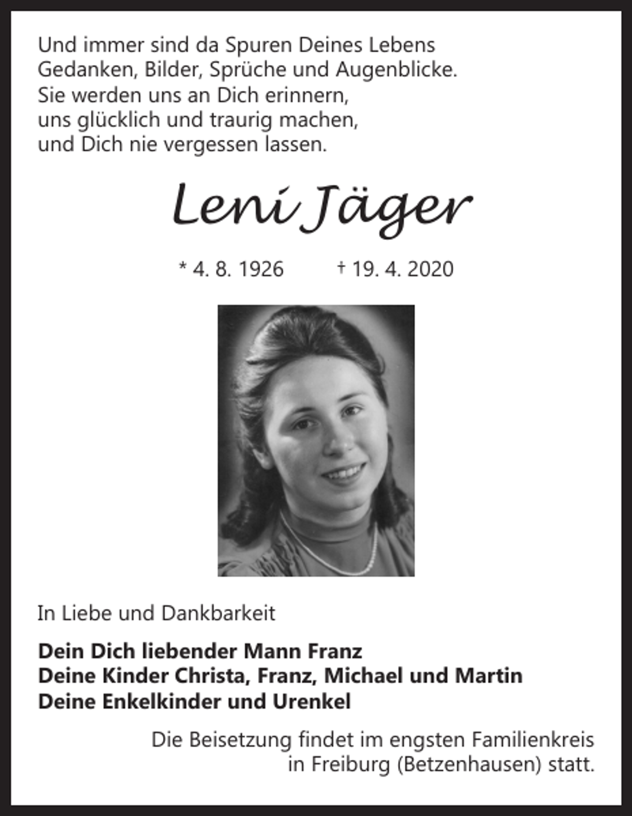 <p>Und immer sind da Spuren Deines Lebens<br />Gedanken, Bilder, Sprüche und Augenblicke.<br />Sie werden uns an Dich erinnern,<br />uns glücklich und traurig machen,<br />und Dich nie vergessen lassen.</p><p>Leni Jäger<br />* 4. 8. 1926</p><p>† 19. 4. 2020</p><p>In Liebe und Dankbarkeit<br />Dein Dich liebender Mann Franz<br />Deine Kinder Christa, Franz, Michael und Martin<br />Deine Enkelkinder und Urenkel<br />Die Beisetzung findet im engsten Familienkreis<br />in Freiburg (Betzenhausen) statt.</p>
