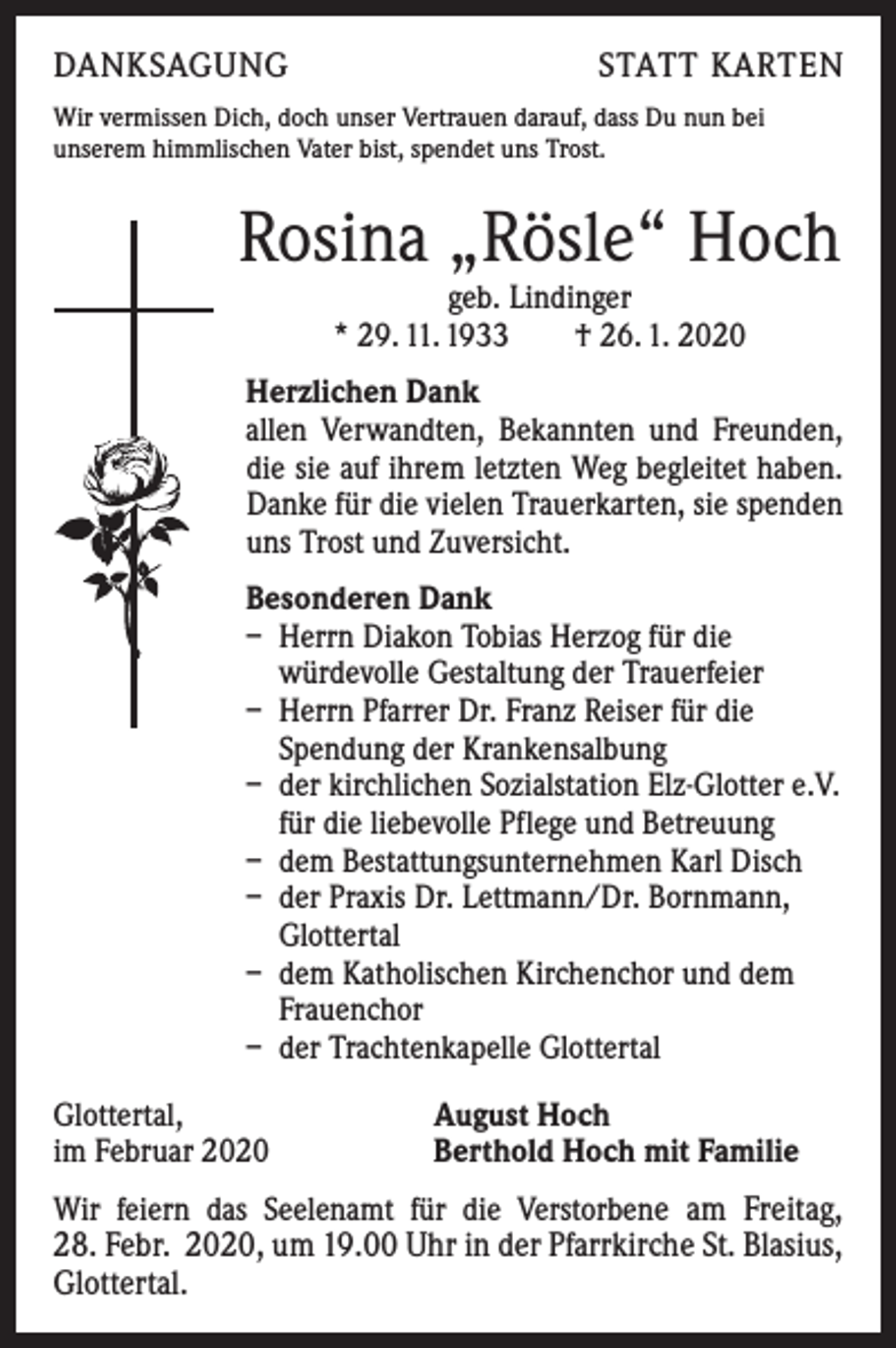 <p>DANKSAGUNG</p><p>STATT KARTEN</p><p>Wir vermissen Dich, doch unser Vertrauen darauf, dass Du nun bei<br />unserem himmlischen Vater bist, spendet uns Trost.</p><p>Rosina „Rösle“ Hoch<br />geb. Lindinger<br />* 29. 11. 1933 † 26. 1. 2020</p><p>Herzlichen Dank<br />allen Verwandten, Bekannten und Freunden,<br />die sie auf ihrem letzten Weg begleitet haben.<br />Danke für die vielen Trauerkarten, sie spenden<br />uns Trost und Zuversicht.<br />Besonderen Dank<br />– Herrn Diakon Tobias Herzog für die<br />würdevolle Gestaltung der Trauerfeier<br />– Herrn Pfarrer Dr. Franz Reiser für die<br />Spendung der Krankensalbung<br />– der kirchlichen Sozialstation Elz-Glotter e.V.<br />für die liebevolle Pflege und Betreuung<br />– dem Bestattungsunternehmen Karl Disch<br />– der Praxis Dr. Lettmann/Dr. Bornmann,<br />Glottertal<br />– dem Katholischen Kirchenchor und dem<br />Frauenchor<br />– der Trachtenkapelle Glottertal<br />Glottertal,<br />im Februar 2020</p><p>August Hoch<br />Berthold Hoch mit Familie</p><p>Wir feiern das Seelenamt für die Verstorbene am Freitag,<br />28. Febr. 2020, um 19.00 Uhr in der Pfarrkirche St. Blasius,<br />Glottertal.</p>