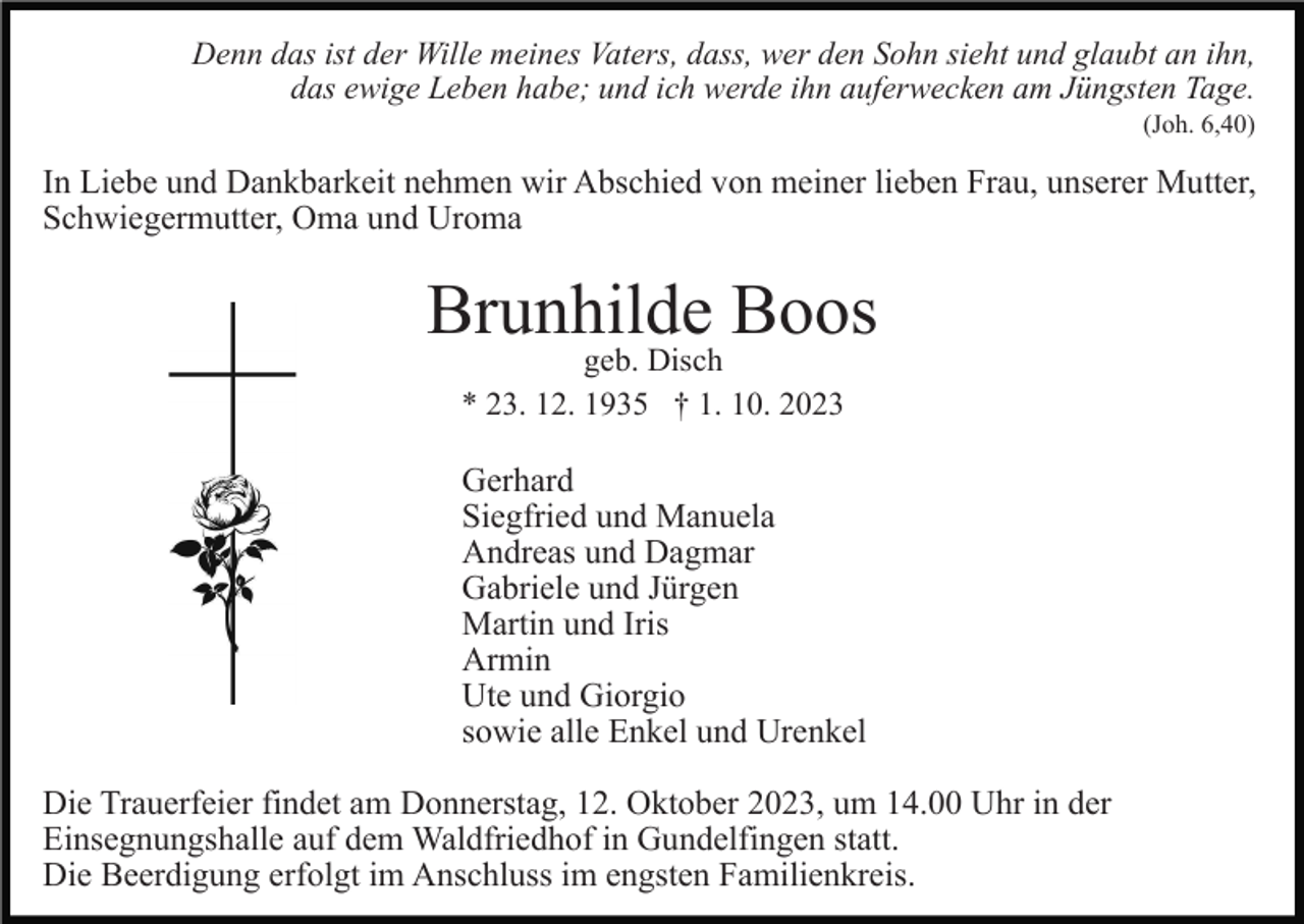<p>Denn das ist der Wille meines Vaters, dass, wer den Sohn sieht und glaubt an ihn,<br />das ewige Leben habe; und ich werde ihn auferwecken am Jüngsten Tage.<br />(Joh. 6,40)</p><p>In Liebe und Dankbarkeit nehmen wir Abschied von meiner lieben Frau, unserer Mutter,<br />Schwiegermutter, Oma und Uroma</p><p>Brunhilde Boos<br />geb. Disch<br />* 23. 12. 1935 † 1. 10. 2023</p><p>Gerhard<br />Siegfried und Manuela<br />Andreas und Dagmar<br />Gabriele und Jürgen<br />Martin und Iris<br />Armin<br />Ute und Giorgio<br />sowie alle Enkel und Urenkel<br />Die Trauerfeier findet am Donnerstag, 12. Oktober 2023, um 14.00 Uhr in der<br />Einsegnungshalle auf dem Waldfriedhof in Gundelfingen statt.<br />Die Beerdigung erfolgt im Anschluss im engsten Familienkreis.</p>