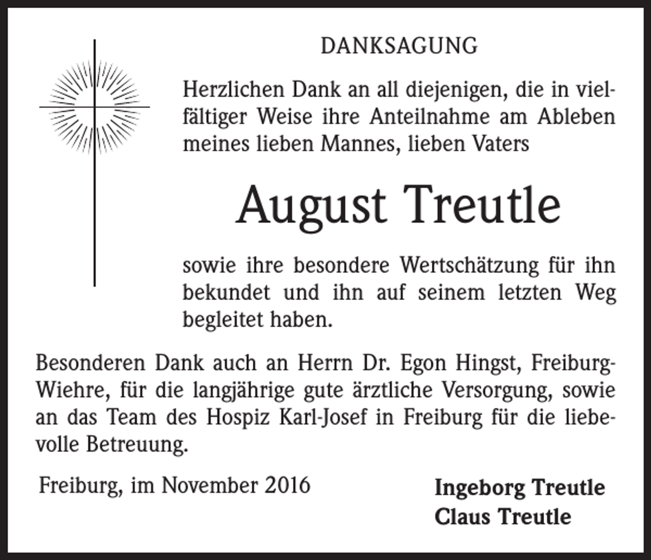 <p>DANKSAGUNG<br />Herzlichen Dank an all diejenigen, die in vielfältiger Weise ihre Anteilnahme am Ableben<br />meines lieben Mannes, lieben Vaters</p><p>August Treutle<br />sowie ihre besondere Wertschätzung für ihn<br />bekundet und ihn auf seinem letzten Weg<br />begleitet haben.<br />Besonderen Dank auch an Herrn Dr. Egon Hingst, FreiburgWiehre, für die langjährige gute ärztliche Versorgung, sowie<br />an das Team des Hospiz Karl-Josef in Freiburg für die liebevolle Betreuung.<br />Freiburg, im November 2016</p><p>Ingeborg Treutle<br />Claus Treutle</p>