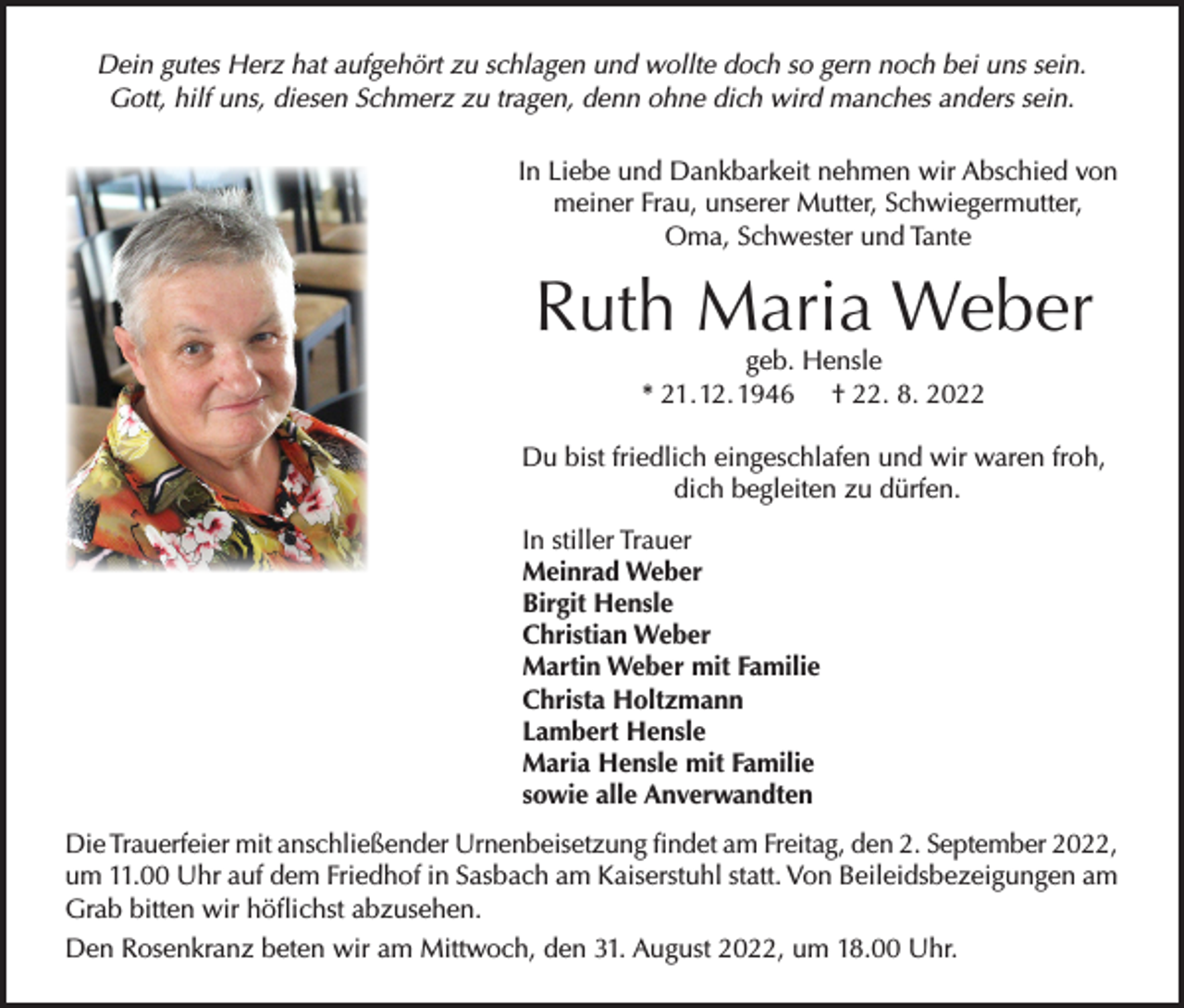 <p>Dein gutes Herz hat aufgehört zu schlagen und wollte doch so gern noch bei uns sein.<br />Gott, hilf uns, diesen Schmerz zu tragen, denn ohne dich wird manches anders sein.<br />In Liebe und Dankbarkeit nehmen wir Abschied von<br />meiner Frau, unserer Mutter, Schwiegermutter,<br />Oma, Schwester und Tante</p><p>Ruth Maria Weber<br />geb. Hensle<br />* 21. 12. 1946 † 22. 8. 2022</p><p>Du bist friedlich eingeschlafen und wir waren froh,<br />dich begleiten zu dürfen.<br />In stiller Trauer<br />Meinrad Weber<br />Birgit Hensle<br />Christian Weber<br />Martin Weber mit Familie<br />Christa Holtzmann<br />Lambert Hensle<br />Maria Hensle mit Familie<br />sowie alle Anverwandten<br />Die Trauerfeier mit anschließender Urnenbeisetzung findet am Freitag, den 2. September 2022,<br />um 11.00 Uhr auf dem Friedhof in Sasbach am Kaiserstuhl statt. Von Beileidsbezeigungen am<br />Grab bitten wir höflichst abzusehen.<br />Den Rosenkranz beten wir am Mittwoch, den 31. August 2022, um 18.00 Uhr.</p>