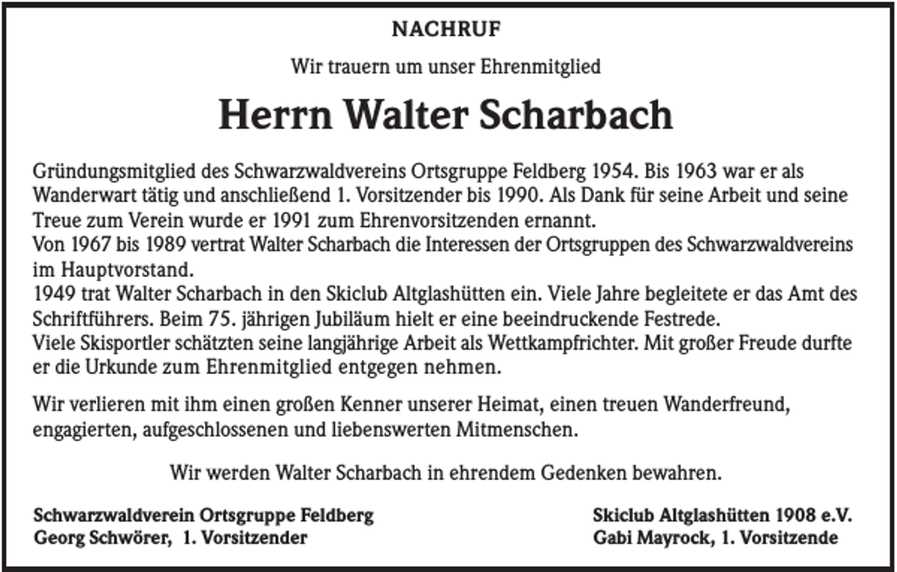 <p>NACHRUF<br />Wir trauern um unser Ehrenmitglied</p><p>Herrn Walter Scharbach<br />Gründungsmitglied des Schwarzwaldvereins Ortsgruppe Feldberg 1954. Bis 1963 war er als<br />Wanderwart tätig und anschließend 1. Vorsitzender bis 1990. Als Dank für seine Arbeit und seine<br />Treue zum Verein wurde er 1991 zum Ehrenvorsitzenden ernannt.<br />Von 1967 bis 1989 vertrat Walter Scharbach die Interessen der Ortsgruppen des Schwarzwaldvereins<br />im Hauptvorstand.<br />1949 trat Walter Scharbach in den Skiclub Altglashütten ein. Viele Jahre begleitete er das Amt des<br />Schriftführers. Beim 75. jährigen Jubiläum hielt er eine beeindruckende Festrede.<br />Viele Skisportler schätzten seine langjährige Arbeit als Wettkampfrichter. Mit großer Freude durfte<br />er die Urkunde zum Ehrenmitglied entgegen nehmen.<br />Wir verlieren mit ihm einen großen Kenner unserer Heimat, einen treuen Wanderfreund,<br />engagierten, aufgeschlossenen und liebenswerten Mitmenschen.<br />Wir werden Walter Scharbach in ehrendem Gedenken bewahren.<br />Schwarzwaldverein Ortsgruppe Feldberg<br />Georg Schwörer, 1. Vorsitzender</p><p>Skiclub Altglashütten 1908 e.V.<br />Gabi Mayrock, 1. Vorsitzende</p>