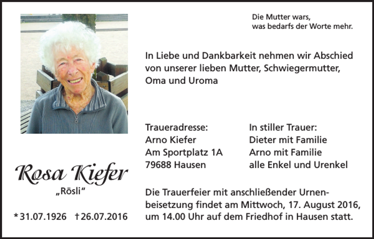 <p>Die Mutter wars,<br />was bedarfs der Worte mehr.</p><p>In Liebe und Dankbarkeit nehmen wir Abschied<br />von unserer lieben Mutter, Schwiegermutter,<br />Oma und Uroma</p><p>Traueradresse:<br />Arno Kiefer<br />Am Sportplatz 1A<br />79688 Hausen</p><p>Rosa Kiefer</p><p>In stiller Trauer:<br />Dieter mit Familie<br />Arno mit Familie<br />alle Enkel und Urenkel</p><p>„Rösli“</p><p>Die Trauerfeier mit anschließender Urnenbeisetzung findet am Mittwoch, 17. August 2016,<br />* 31.07.1926 † 26.07.2016<br />um 14.00 Uhr auf dem Friedhof in Hausen statt.</p>