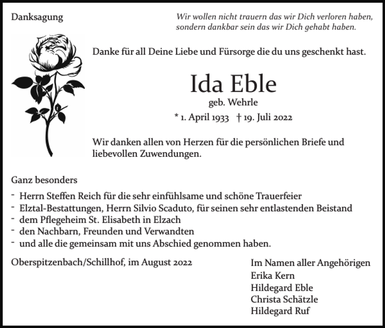 <p>Danksagung</p><p>Wir wollen nicht trauern das wir Dich verloren haben,<br />sondern dankbar sein das wir Dich gehabt haben.</p><p>Danke für all Deine Liebe und Fürsorge die du uns geschenkt hast.</p><p>Ida Eble<br />geb. Wehrle<br />* 1. April 1933 † 19. Juli 2022<br />Wir danken allen von Herzen für die persönlichen Briefe und<br />liebevollen Zuwendungen.<br />Ganz besonders<br />­ Herrn Steﬀen Reich für die sehr einfühlsame und schöne Trauerfeier<br />­ Elztal­Bestattungen, Herrn Silvio Scaduto, für seinen sehr entlastenden Beistand<br />­ dem Pﬂegeheim St. Elisabeth in Elzach<br />­ den Nachbarn, Freunden und Verwandten<br />­ und alle die gemeinsam mit uns Abschied genommen haben.<br />Oberspitzenbach/Schillhof, im August 2022</p><p>Im Namen aller Angehörigen<br />Erika Kern<br />Hildegard Eble<br />Christa Schätzle<br />Hildegard Ruf</p>