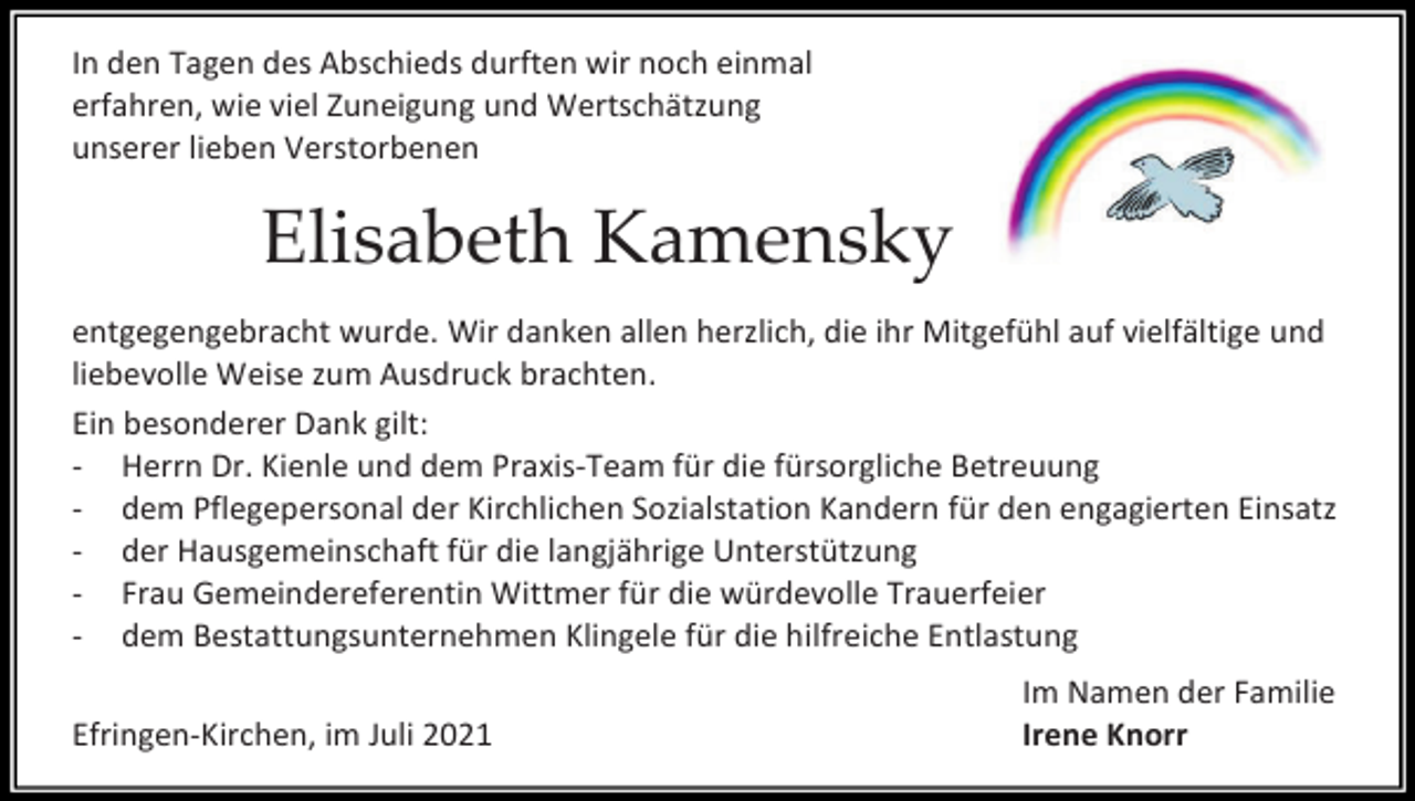<p>In den Tagen des Abschieds durften wir noch einmal<br />erfahren, wie viel Zuneigung und Wertschätzung<br />unserer lieben Verstorbenen</p><p>Elisabeth Kamensky<br />entgegengebracht wurde. Wir danken allen herzlich, die ihr Mitgefühl auf vielfältige und<br />liebevolle Weise zum Ausdruck brachten.<br />Ein besonderer Dank gilt:<br />- Herrn Dr. Kienle und dem Praxis-Team für die fürsorgliche Betreuung<br />- dem Pflegepersonal der Kirchlichen Sozialstation Kandern für den engagierten Einsatz<br />- der Hausgemeinschaft für die langjährige Unterstützung<br />- Frau Gemeindereferentin Wittmer für die würdevolle Trauerfeier<br />- dem Bestattungsunternehmen Klingele für die hilfreiche Entlastung<br />Efringen-Kirchen, im Juli 2021</p><p>Im Namen der Familie<br />Irene Knorr</p>