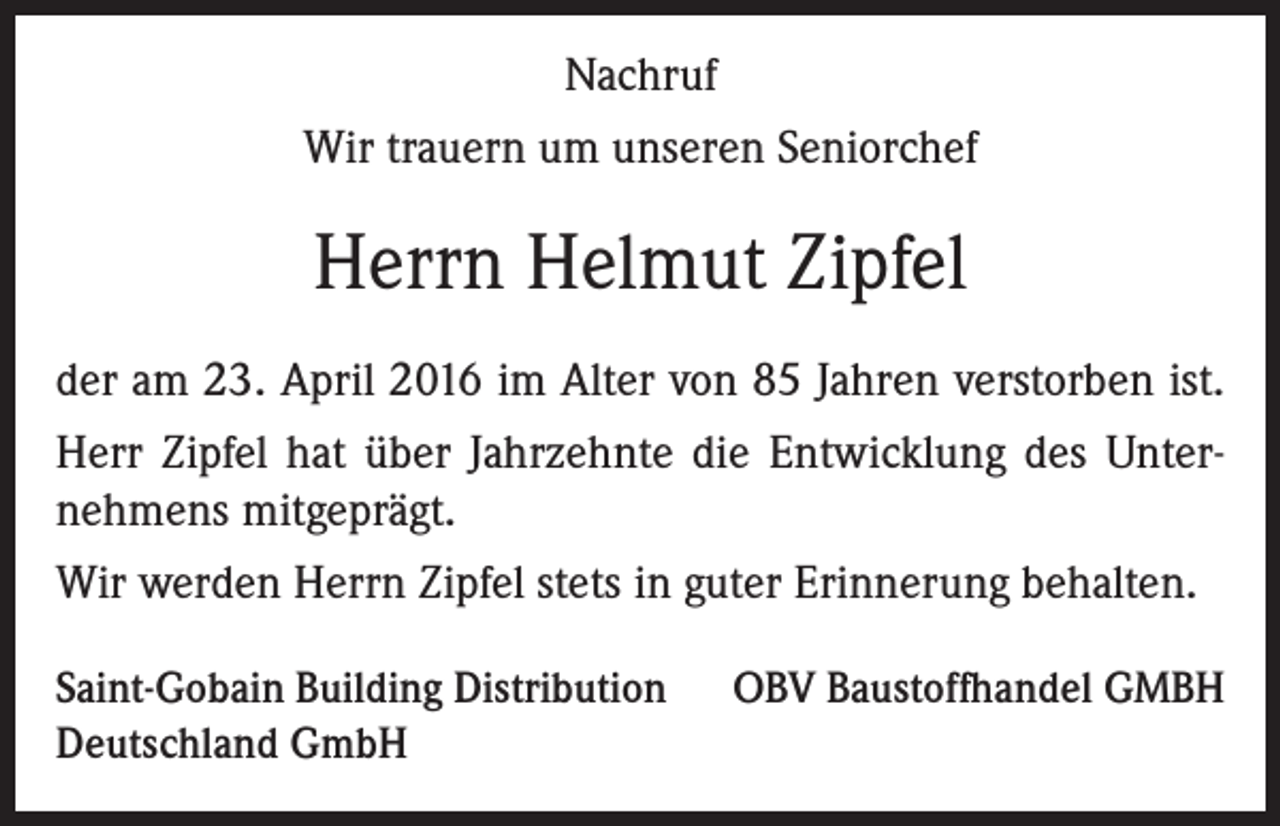 <p>Nachruf<br />Wir trauern um unseren Seniorchef</p><p>Herrn Helmut Zipfel<br />der am 23. April 2016 im Alter von 85 Jahren verstorben ist.<br />Herr Zipfel hat über Jahrzehnte die Entwicklung des Unternehmens mitgeprägt.<br />Wir werden Herrn Zipfel stets in guter Erinnerung behalten.<br />Saint-Gobain Building Distribution<br />Deutschland GmbH</p><p>OBV Baustoffhandel GMBH</p>