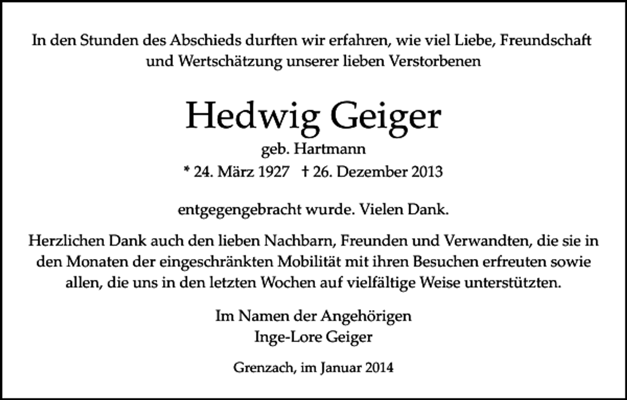 <p>In den Stunden des Abschieds dur�en wir erfahren, wie viel Liebe, Freundscha�<br />und Wertschätzung unserer lieben Verstorbenen</p><p>Hedwig Geiger</p><p>geb. Hartmann<br />* 24. März 1927 † 26. Dezember 2013<br />entgegengebracht wurde. Vielen Dank.<br />Herzlichen Dank auch den lieben Nachbarn, Freunden und Verwandten, die sie in<br />den Monaten der eingeschränkten Mobilität mit ihren Besuchen erfreuten sowie<br />allen, die uns in den letzten Wochen auf vielfältige Weise unterstützten.<br />Im Namen der Angehörigen<br />Inge­Lore Geiger<br />Grenzach, im Januar 2014</p>