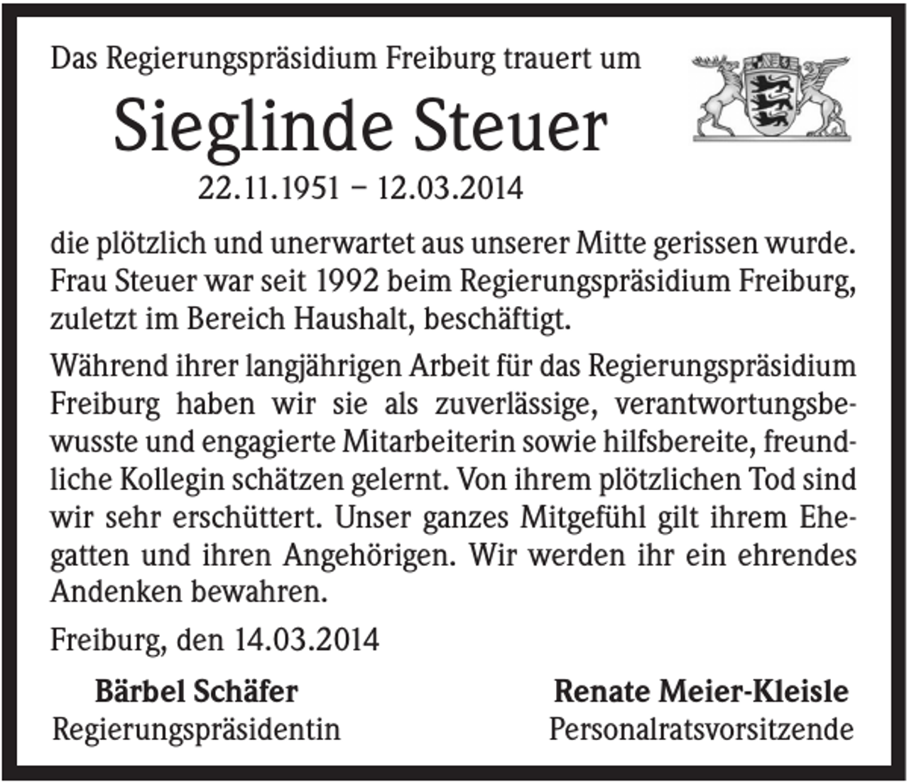 <p>Das Regierungspräsidium Freiburg trauert um</p><p>Sieglinde Steuer<br />22.11.1951 – 12.03.2014<br />die plötzlich und unerwartet aus unserer Mitte gerissen wurde.<br />Frau Steuer war seit 1992 beim Regierungspräsidium Freiburg,<br />zuletzt im Bereich Haushalt, beschäftigt.<br />Während ihrer langjährigen Arbeit für das Regierungspräsidium<br />Freiburg haben wir sie als zuverlässige, verantwortungsbewusste und engagierte Mitarbeiterin sowie hilfsbereite, freundliche Kollegin schätzen gelernt. Von ihrem plötzlichen Tod sind<br />wir sehr erschüttert. Unser ganzes Mitgefühl gilt ihrem Ehegatten und ihren Angehörigen. Wir werden ihr ein ehrendes<br />Andenken bewahren.<br />Freiburg, den 14.03.2014<br />Bärbel Schäfer<br />Regierungspräsidentin</p><p>Renate Meier-Kleisle<br />Personalratsvorsitzende</p>