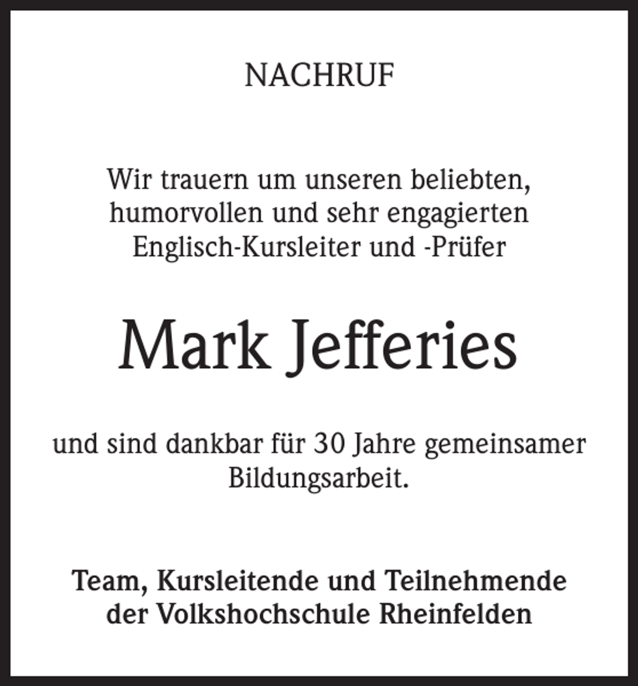 <p>NACHRUF<br />Wir trauern um unseren beliebten,<br />humorvollen und sehr engagierten<br />Englisch-Kursleiter und -Prüfer</p><p>Mark Jefferies<br />und sind dankbar für 30 Jahre gemeinsamer<br />Bildungsarbeit.<br />Team, Kursleitende und Teilnehmende<br />der Volkshochschule Rheinfelden</p>