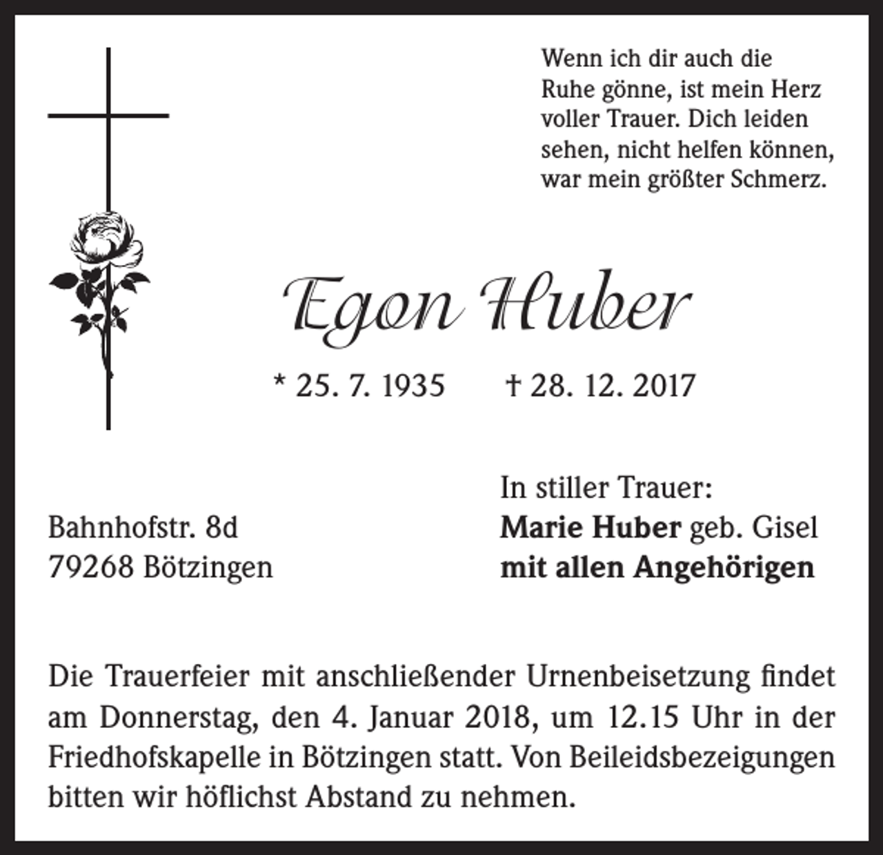 <p>Wenn ich dir auch die<br />Ruhe gönne, ist mein Herz<br />voller Trauer. Dich leiden<br />sehen, nicht helfen können,<br />war mein größter Schmerz.</p><p>Egon Huber<br />* 25. 7. 1935</p><p>Bahnhofstr. 8d<br />79268 Bötzingen</p><p>† 28. 12. 2017<br />In stiller Trauer:<br />Marie Huber geb. Gisel<br />mit allen Angehörigen</p><p>Die Trauerfeier mit anschließender Urnenbeisetzung findet<br />am Donnerstag, den 4. Januar 2018, um 12.15 Uhr in der<br />Friedhofskapelle in Bötzingen statt. Von Beileidsbezeigungen<br />bitten wir höflichst Abstand zu nehmen.</p>