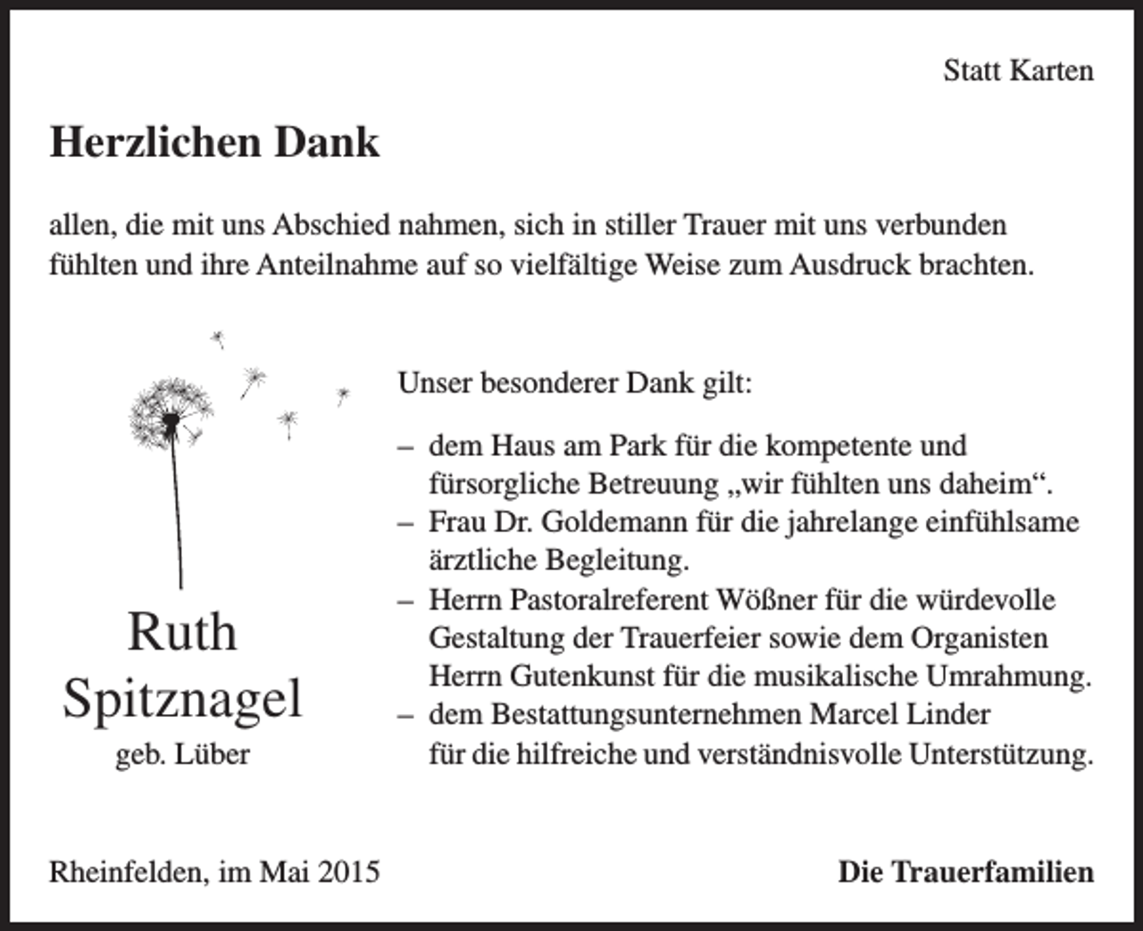 <p>Statt Karten</p><p>Herzlichen Dank<br />allen, die mit uns Abschied nahmen, sich in stiller Trauer mit uns verbunden<br />fühlten und ihre Anteilnahme auf so vielfältige Weise zum Ausdruck brachten.</p><p>Unser besonderer Dank gilt:</p><p>Ruth<br />Spitznagel<br />geb. Lüber</p><p>Rheinfelden, im Mai 2015</p><p>– dem Haus am Park für die kompetente und<br />fürsorgliche Betreuung „wir fühlten uns daheim“.<br />– Frau Dr. Goldemann für die jahrelange einfühlsame<br />ärztliche Begleitung.<br />– Herrn Pastoralreferent Wößner für die würdevolle<br />Gestaltung der Trauerfeier sowie dem Organisten<br />Herrn Gutenkunst für die musikalische Umrahmung.<br />– dem Bestattungsunternehmen Marcel Linder<br />für die hilfreiche und verständnisvolle Unterstützung.</p><p>Die Trauerfamilien</p>