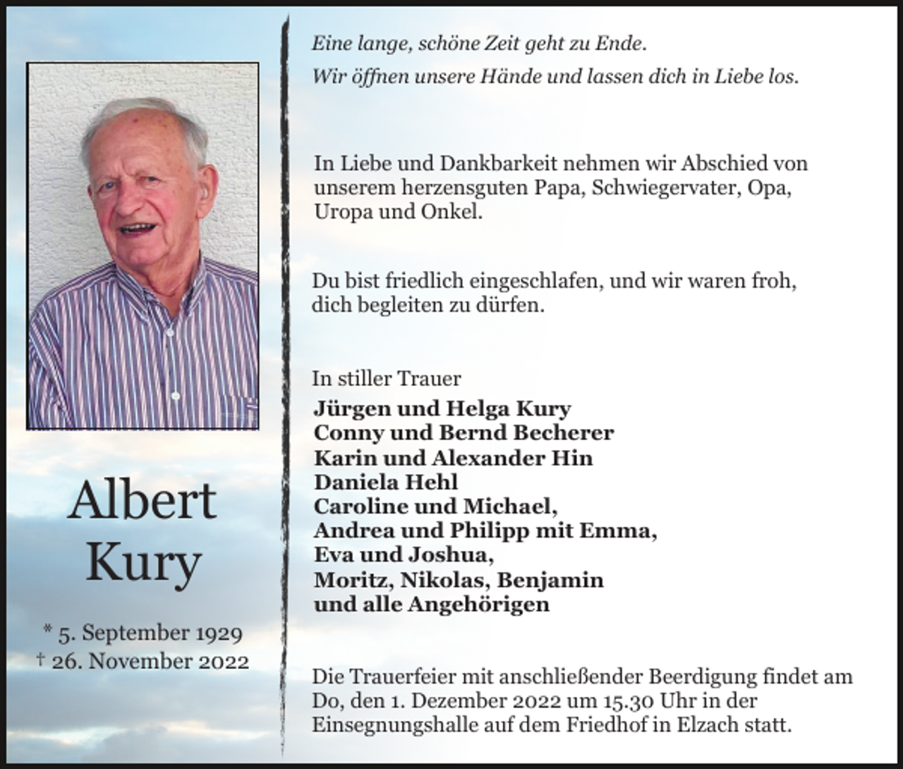 <p>Eine lange, schöne Zeit geht zu Ende.<br />Wir öffnen unsere Hände und lassen dich in Liebe los.</p><p>In Liebe und Dankbarkeit nehmen wir Abschied von<br />unserem herzensguten Papa, Schwiegervater, Opa,<br />Uropa und Onkel.<br />Du bist friedlich eingeschlafen, und wir waren froh,<br />dich begleiten zu dürfen.</p><p>Albert<br />Kury<br />* 5. September 1929<br />† 26. November 2022</p><p>In stiller Trauer<br />Jürgen und Helga Kury<br />Conny und Bernd Becherer<br />Karin und Alexander Hin<br />Daniela Hehl<br />Caroline und Michael,<br />Andrea und Philipp mit Emma,<br />Eva und Joshua,<br />Moritz, Nikolas, Benjamin<br />und alle Angehörigen<br />Die Trauerfeier mit anschließender Beerdigung findet am<br />Do, den 1. Dezember 2022 um 15.30 Uhr in der<br />Einsegnungshalle auf dem Friedhof in Elzach statt.</p>
