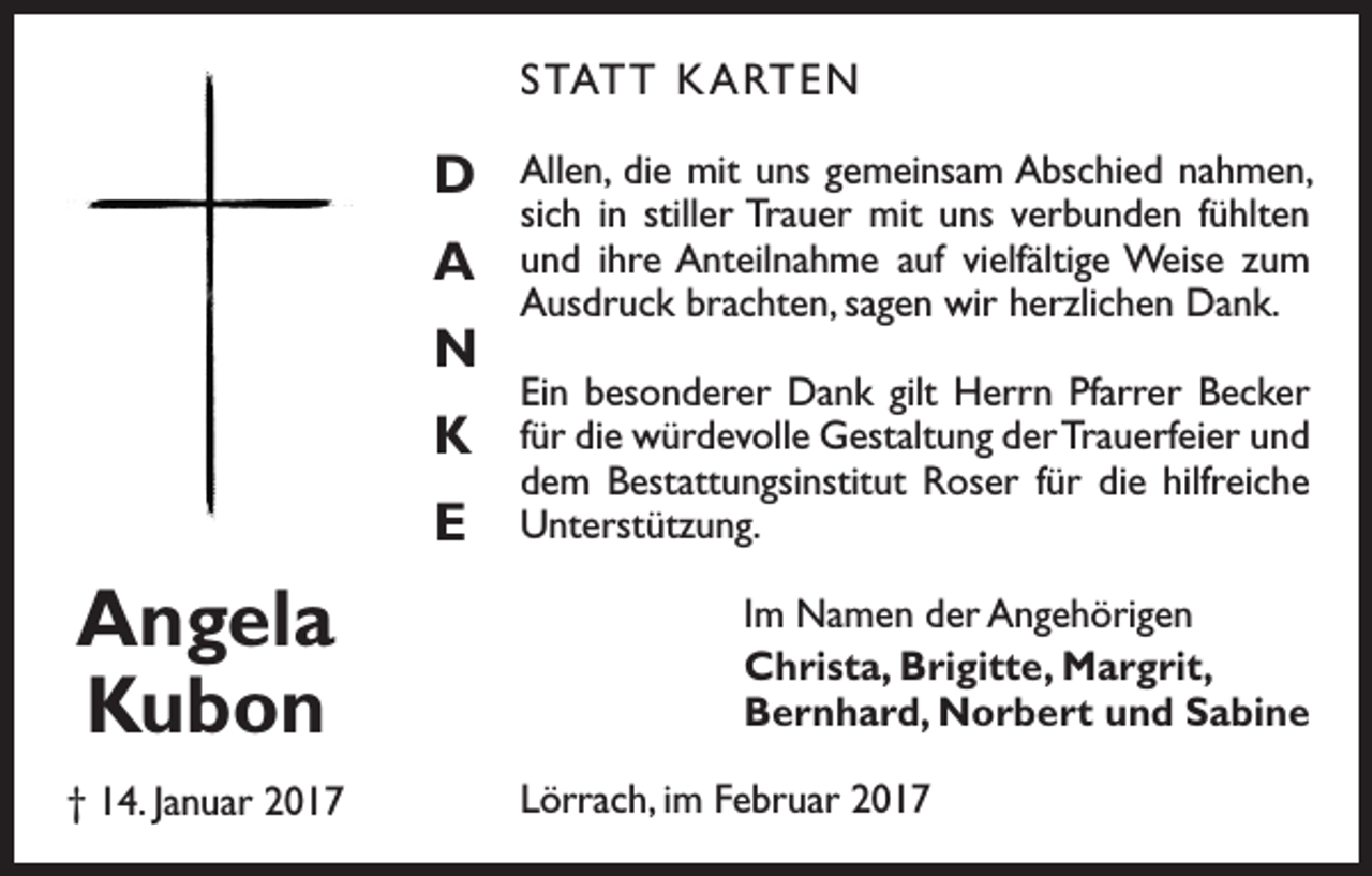 <p>STATT KARTEN</p><p>D<br />A<br />N<br />K<br />E</p><p>Angela<br />Kubon<br />† 14. Januar 2017</p><p>Allen, die mit uns gemeinsam ­Abschied nahmen,<br />sich in stiller Trauer mit uns verbunden fühlten<br />und ihre Anteilnahme auf viel­fältige Weise zum<br />Ausdruck b­ rachten, sagen wir herzlichen Dank.<br />Ein besonderer Dank gilt Herrn Pfarrer Becker<br />für die würdevolle Gestaltung der Trauerfeier und<br />dem Bestattungsinstitut Roser für die hilfreiche<br />Unterstützung.<br />Im Namen der Angehörigen<br />Christa, Brigitte, Margrit,<br />Bernhard, Norbert und Sabine<br />Lörrach, im Februar 2017</p>