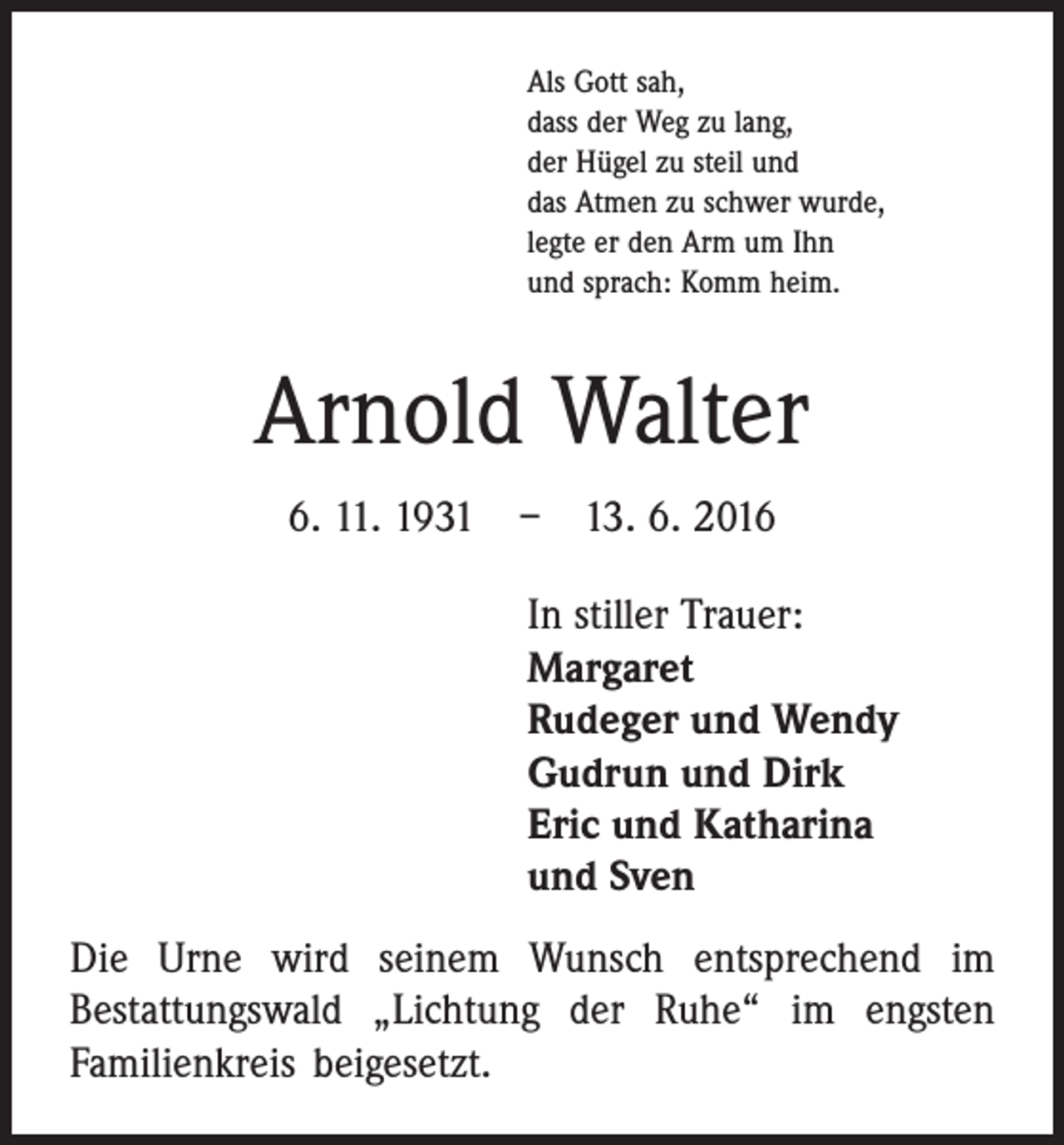 <p>Als Gott sah,<br />dass der Weg zu lang,<br />der Hügel zu steil und<br />das Atmen zu schwer wurde,<br />legte er den Arm um Ihn<br />und sprach: Komm heim.</p><p>Arnold Walter<br />6. 11. 1931 – 13. 6. 2016<br />In stiller Trauer:<br />Margaret<br />Rudeger und Wendy<br />Gudrun und Dirk<br />Eric und Katharina<br />und Sven<br />Die Urne wird seinem Wunsch entsprechend im<br />­Bestattungswald „Lichtung der Ruhe“ im engsten<br />­Familienkreis beigesetzt.</p>