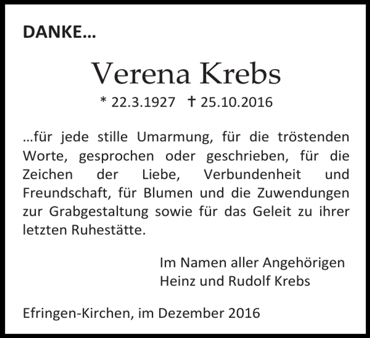 <p>DANKE…</p><p>Verena Krebs<br />* 22.3.1927  25.10.2016<br />…für jede stille Umarmung, für die tröstenden<br />Worte, gesprochen oder geschrieben, für die<br />Zeichen<br />der<br />Liebe,<br />Verbundenheit<br />und<br />Freundschaft, für Blumen und die Zuwendungen<br />zur Grabgestaltung sowie für das Geleit zu ihrer<br />letzten Ruhestätte.<br />Im Namen aller Angehörigen<br />Heinz und Rudolf Krebs<br />Efringen-Kirchen, im Dezember 2016</p>