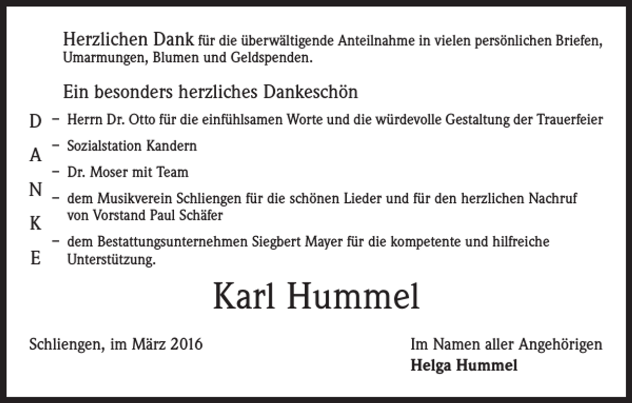 <p>Herzlichen Dank für die überwältigende Anteilnahme in vielen persönlichen Briefen,<br />Umarmungen, Blumen und Geldspenden.</p><p>Ein besonders herzliches Dankeschön</p><p>D</p><p>– Herrn Dr. Otto für die einfühlsamen Worte und die würdevolle Gestaltung der Trauerfeier</p><p>– Sozialstation Kandern</p><p>– Dr. Moser mit Team</p><p>A</p><p>N</p><p>K</p><p>E</p><p>– dem Musikverein Schliengen für die schönen Lieder und für den herzlichen Nachruf<br />von Vorstand Paul Schäfer</p><p>– dem Bestattungsunternehmen Siegbert Mayer für die kompetente und hilfreiche<br />Unterstützung.</p><p>Karl Hummel<br />Schliengen, im März 2016</p><p>Im Namen aller Angehörigen<br />Helga Hummel</p>