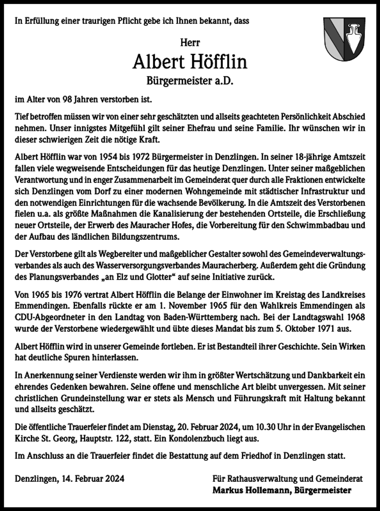 <p>In Erfüllung einer traurigen Pflicht gebe ich Ihnen bekannt, dass</p><p>Herr</p><p>Albert Höfflin<br />Bürgermeister a.D.</p><p>im Alter von 98 Jahren verstorben ist.<br />Tief betroffen müssen wir von einer sehr geschätzten und allseits geachteten Persönlichkeit Abschied<br />nehmen. Unser innigstes Mitgefühl gilt seiner Ehefrau und seine Familie. Ihr wünschen wir in<br />dieser schwierigen Zeit die nötige Kraft.<br />Albert Höfflin war von 1954 bis 1972 Bürgermeister in Denzlingen. In seiner 18-jährige Amtszeit<br />fallen viele wegweisende Entscheidungen für das heutige Denzlingen. Unter seiner maßgeblichen<br />Verantwortung und in enger Zusammenarbeit im Gemeinderat quer durch alle Fraktionen entwickelte<br />sich Denzlingen vom Dorf zu einer modernen Wohngemeinde mit städtischer Infrastruktur und<br />den notwendigen Einrichtungen für die wachsende Bevölkerung. In die Amtszeit des Verstorbenen<br />fielen u.a. als größte Maßnahmen die Kanalisierung der bestehenden Ortsteile, die Erschließung<br />neuer Ortsteile, der Erwerb des Mauracher Hofes, die Vorbereitung für den Schwimmbadbau und<br />der Aufbau des ländlichen Bildungszentrums.<br />Der Verstorbene gilt als Wegbereiter und maßgeblicher Gestalter sowohl des Gemeindeverwaltungsverbandes als auch des Wasserversorgungsverbandes Mauracherberg. Außerdem geht die Gründung<br />des Planungsverbandes „an Elz und Glotter“ auf seine Initiative zurück.<br />Von 1965 bis 1976 vertrat Albert Höfflin die Belange der Einwohner im Kreistag des Landkreises<br />Emmendingen. Ebenfalls rückte er am 1. November 1965 für den Wahlkreis Emmendingen als<br />CDU-Abgeordneter in den Landtag von Baden-Württemberg nach. Bei der Landtagswahl 1968<br />wurde der Verstorbene wiedergewählt und übte dieses Mandat bis zum 5. Oktober 1971 aus.<br />Albert Höfflin wird in unserer Gemeinde fortleben. Er ist Bestandteil ihrer Geschichte. Sein Wirken<br />hat deutliche Spuren hinterlassen.<br />In Anerkennung seiner Verdienste werden wir ihm in größter Wertschätzung und Dankbarkeit ein<br />ehrendes Gedenken bewahren. Seine offene und menschliche Art bleibt unvergessen. Mit seiner<br />christlichen Grundeinstellung war er stets als Mensch und Führungskraft mit Haltung bekannt<br />und allseits geschätzt.<br />Die öffentliche Trauerfeier findet am Dienstag, 20. Februar 2024, um 10.30 Uhr in der Evangelischen<br />Kirche St. Georg, Hauptstr. 122, statt. Ein Kondolenzbuch liegt aus.<br />Im Anschluss an die Trauerfeier findet die Bestattung auf dem Friedhof in Denzlingen statt.<br />Denzlingen, 14. Februar 2024 Für Rathausverwaltung und Gemeinderat<br />Markus Hollemann, Bürgermeister</p>