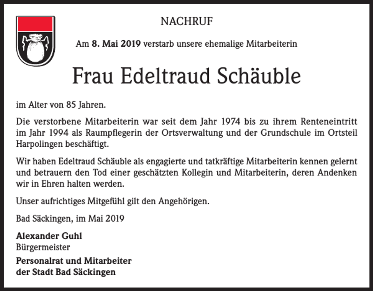 <p>NACHRUF<br />Am 8. Mai 2019 verstarb unsere ehemalige Mitarbeiterin</p><p>Frau Edeltraud Schäuble<br />im Alter von 85 Jahren.<br />Die verstorbene Mitarbeiterin war seit dem Jahr 1974 bis zu ihrem Renteneintritt<br />im Jahr 1994 als Raumpflegerin der Ortsverwaltung und der Grundschule im Ortsteil<br />Harpolingen beschäftigt.<br />Wir haben Edeltraud Schäuble als engagierte und tatkräftige Mitarbeiterin kennen gelernt<br />und betrauern den Tod einer geschätzten Kollegin und Mitarbeiterin, deren Andenken<br />wir in Ehren halten werden.<br />Unser aufrichtiges Mitgefühl gilt den Angehörigen.<br />Bad Säckingen, im Mai 2019<br />Alexander Guhl<br />Bürgermeister<br />Personalrat und Mitarbeiter<br />der Stadt Bad Säckingen</p>