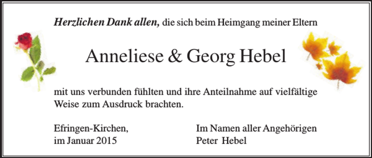 <p>Herzlichen Dank allen, die sich beim Heimgang meiner Eltern</p><p>Anneliese &amp; Georg Hebel<br />mit uns verbunden fühlten und ihre Anteilnahme auf vielfältige<br />Weise zum Ausdruck brachten.<br />Efringen-Kirchen,<br />im Januar 2015</p><p>Im Namen aller Angehörigen<br />Peter Hebel</p>