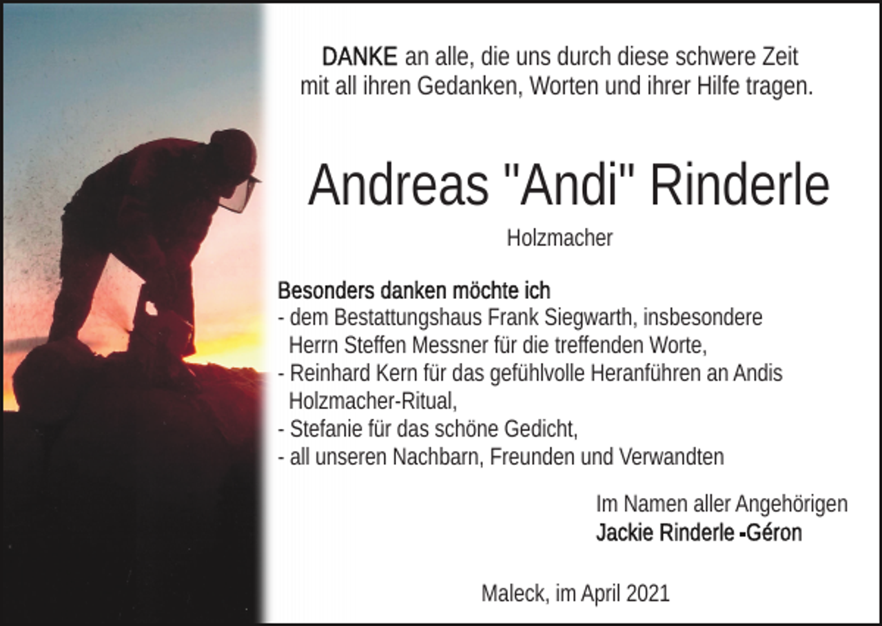 <p>an alle, die uns durch diese schwere Zeit<br />mit all ihren Gedanken, Worten und ihrer Hilfe tragen.</p><p>Andreas "Andi" Rinderle<br />Holzmacher<br />- dem Bestattungshaus Frank Siegwarth, insbesondere<br />Herrn Steffen Messner für die treffenden Worte,<br />- Reinhard Kern für das gefühlvolle Heranführen an Andis<br />Holzmacher-Ritual,<br />- Stefanie für das schöne Gedicht,<br />- all unseren Nachbarn, Freunden und Verwandten<br />Im Namen aller Angehörigen</p><p>Maleck, im April 2021</p><p>Maleck, im April 2021</p>