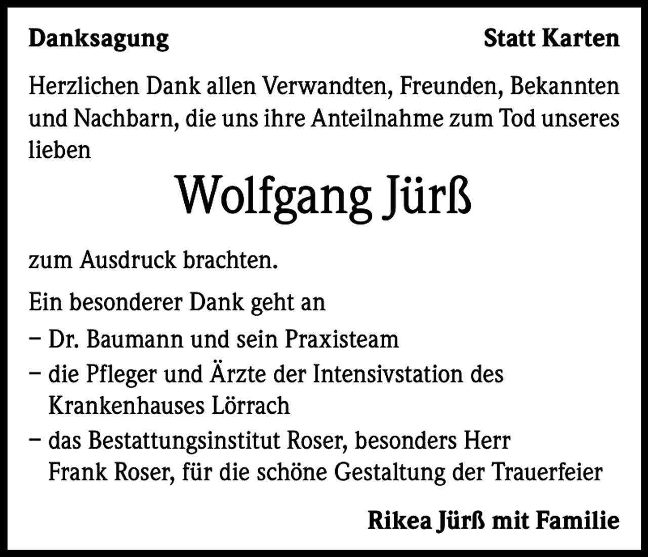 <p>Danksagung</p><p>Statt Karten</p><p>Herzlichen Dank allen Verwandten, Freunden, Bekannten<br />und Nachbarn, die uns ihre Anteilnahme zum Tod unseres<br />lieben</p><p>Wolfgang Jürß</p><p>zum Ausdruck brachten.<br />Ein besonderer Dank geht an<br />– Dr. Baumann und sein Praxisteam<br />– die Pfleger und Ärzte der Intensivstation des<br />Krankenhauses Lörrach<br />– das Bestattungsinstitut Roser, besonders Herr<br />Frank Roser, für die schöne Gestaltung der Trauerfeier<br />Rikea Jürß mit Familie</p>