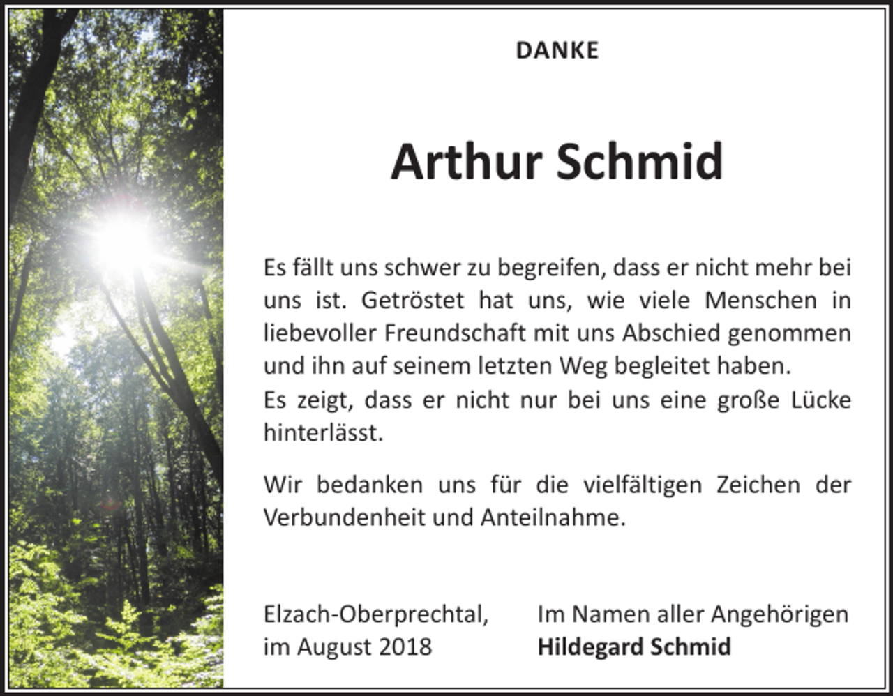 <p>DANKE</p><p>Arthur Schmid<br />Es fällt uns schwer zu begreifen, dass er nicht mehr bei<br />uns ist. Getröstet hat uns, wie viele Menschen in<br />­liebevoller Freundschaft mit uns Abschied genommen<br />und ihn auf ­seinem letzten Weg begleitet haben.<br />Es zeigt, dass er nicht nur bei uns eine große Lücke<br />­hinterlässt.<br />Wir bedanken uns für die vielfältigen Zeichen der<br />­Verbundenheit und Anteilnahme.<br />Elzach-Oberprechtal,<br />im August 2018</p><p>Im Namen aller Angehörigen<br />Hildegard Schmid</p>