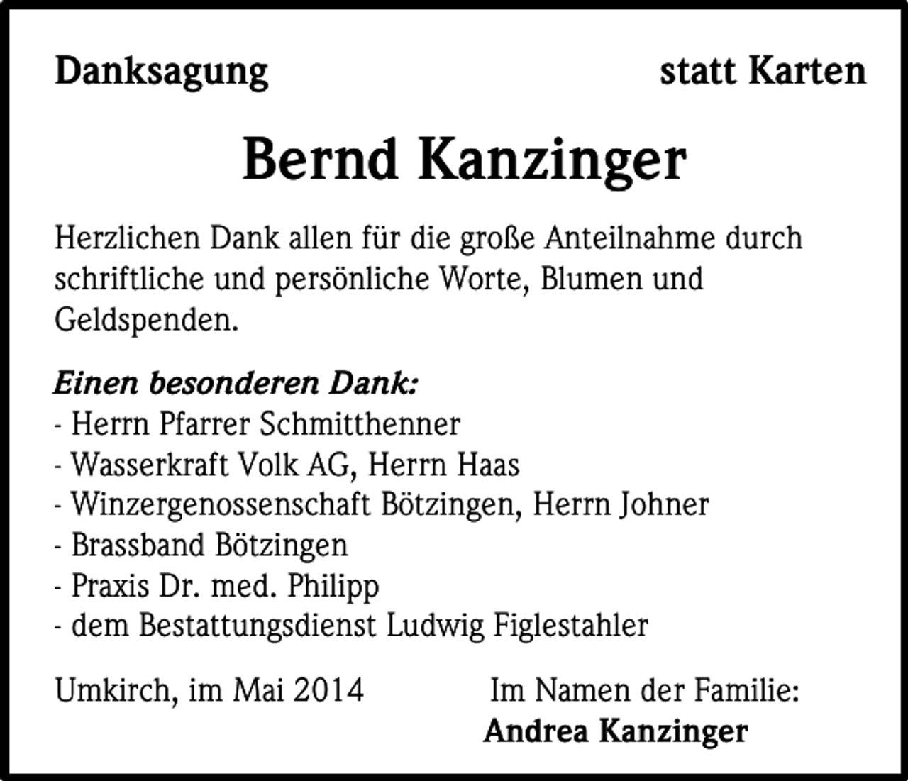 <p>Danksagung</p><p>statt Karten</p><p>Bernd Kanzinger<br />Herzlichen Dank allen für die große Anteilnahme durch<br />schriftliche und persönliche Worte, Blumen und<br />Geldspenden.<br />Einen besonderen Dank:<br />- Herrn Pfarrer Schmitthenner<br />- Wasserkraft Volk AG, Herrn Haas<br />- Winzergenossenschaft Bötzingen, Herrn Johner<br />- Brassband Bötzingen<br />- Praxis Dr. med. Philipp<br />- dem Bestattungsdienst Ludwig Figlestahler<br />Umkirch, im Mai 2014</p><p>Im Namen der Familie:<br />Andrea Kanzinger</p>