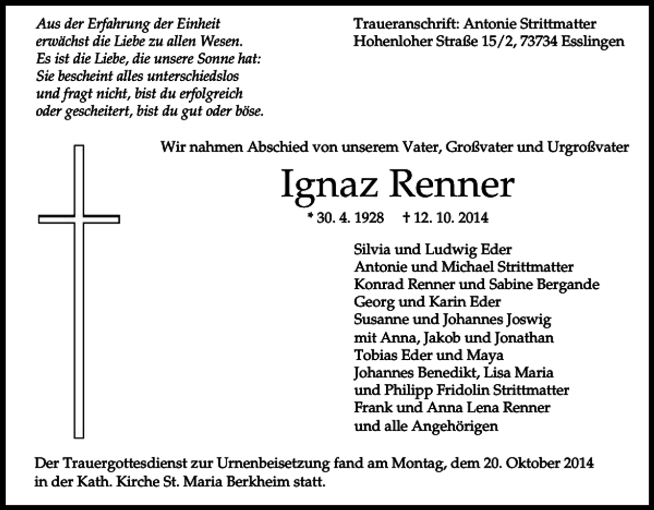 <p>Aus der Erfahrung der Einheit<br />erwächst die Liebe zu allen Wesen.<br />Es ist die Liebe, die unsere Sonne hat:<br />Sie bescheint alles unterschiedslos<br />und fragt nicht, bist du erfolgreich<br />oder gescheitert, bist du gut oder böse.</p><p>Traueranschrift: Antonie Strittmatter<br />Hohenloher Straße 15/2, 73734 Esslingen</p><p>Wir nahmen Abschied von unserem Vater, Großvater und Urgroßvater</p><p>Ignaz Renner<br />* 30. 4. 1928</p><p>† 12. 10. 2014</p><p>Silvia und Ludwig Eder<br />Antonie und Michael Strittmatter<br />Konrad Renner und Sabine Bergande<br />Georg und Karin Eder<br />Susanne und Johannes Joswig<br />mit Anna, Jakob und Jonathan<br />Tobias Eder und Maya<br />Johannes Benedikt, Lisa Maria<br />und Philipp Fridolin Strittmatter<br />Frank und Anna Lena Renner<br />und alle Angehörigen<br />Der Trauergottesdienst zur Urnenbeisetzung fand am Montag, dem 20. Oktober 2014<br />in der Kath. Kirche St. Maria Berkheim statt.</p>