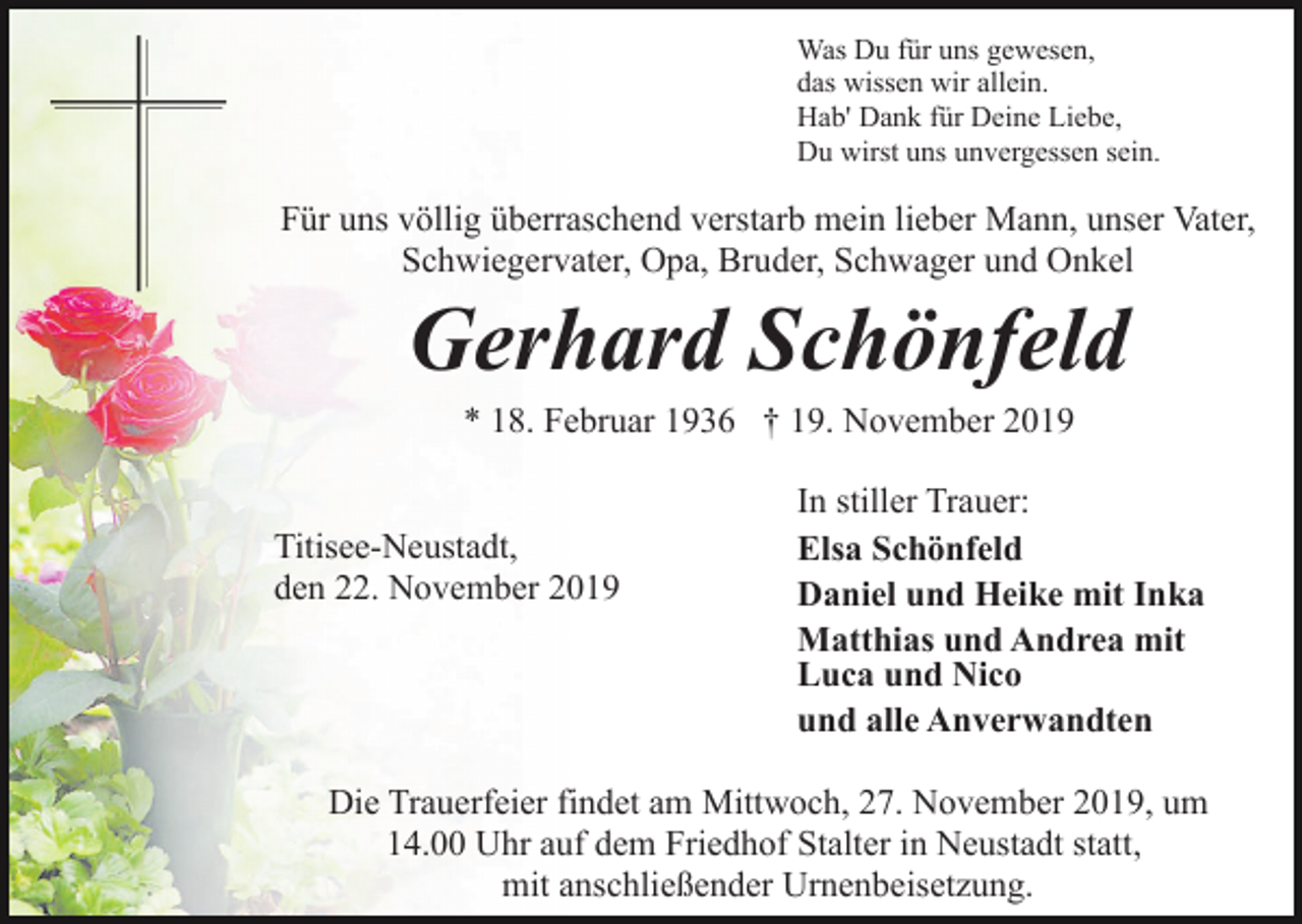 <p>Was Du für uns gewesen,<br />das wissen wir allein.<br />Hab' Dank für Deine Liebe,<br />Du wirst uns unvergessen sein.</p><p>Für uns völlig überraschend verstarb mein lieber Mann, unser Vater,<br />Schwiegervater, Opa, Bruder, Schwager und Onkel</p><p>Gerhard Schönfeld<br />* 18. Februar 1936 † 19. November 2019<br />Titisee-Neustadt,<br />den 22. November 2019</p><p>In stiller Trauer:<br />Elsa Schönfeld<br />Daniel und Heike mit Inka<br />Matthias und Andrea mit<br />Luca und Nico<br />und alle Anverwandten</p><p>Die Trauerfeier findet am Mittwoch, 27. November 2019, um<br />14.00 Uhr auf dem Friedhof Stalter in Neustadt statt,<br />mit anschließender Urnenbeisetzung.</p>