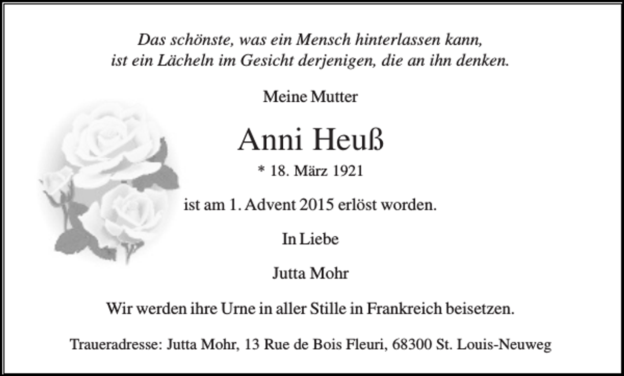 <p>Das schönste, was ein Mensch hinterlassen kann,<br />ist ein Lächeln im Gesicht derjenigen, die an ihn denken.<br />Meine Mutter</p><p>Anni Heuß<br />* 18. März 1921</p><p>ist am 1. Advent 2015 erlöst worden.<br />In Liebe<br />Jutta Mohr<br />Wir werden ihre Urne in aller Stille in Frankreich beisetzen.<br />Traueradresse: Jutta Mohr, 13 Rue de Bois Fleuri, 68300 St. Louis-Neuweg</p>