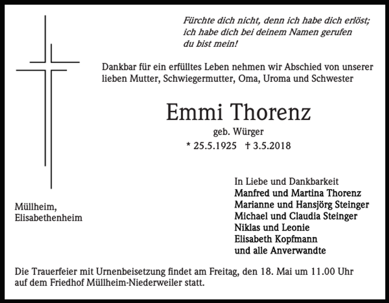 <p>FFürchte<br />ür c ht e dich<br />di c h nicht,<br />ni c ht, denn<br />d e n n iich<br />c h habe<br />h a b e dich<br />di c h erlöst;<br />erl öst;<br />iich<br />c h habe<br />h a b e dich<br />di c h bei<br />b ei deinem<br />d ei n e m Namen<br />N a m e n gerufen<br />g er uf e n<br />ddu<br />u bist<br />m ei n!<br />bist mein!</p><p>D a n k b ar f für<br />ür eiein<br />n erf<br />üllt es Leben<br />L e b e n nehmen<br />n e h m e n wir<br />wir Abschied<br />A bsc hi e d von<br />v o n unserer<br />u ns er er<br />Dankbar<br />erfülltes<br />lieben<br />li<br />e b e n Mutter,<br />M utt er, Schwiegermutter,<br />S c h wi e g er m utt er, Oma,<br />O m a, Uroma<br />Ur o m a und<br />u nd SSchwester<br />c h w est er</p><p>EEmmi<br />m mi Thorenz<br />T h or e n z<br />ggeb.<br />e b. Würger<br />W ür g er<br />** 25.5.1925<br />2 5. 5. 1 9 2 5 †<br />† 3.5.2018<br />3. 5. 2 0 1 8</p><p>IInn Liebe<br />Li e b e und<br />u n d Dankbarkeit<br />D a n k b ar k eit<br />M üll h ei m,<br />Müllheim,<br />Elis<br />a b et h e n h ei m<br />Elisabethenheim</p><p>Die<br />Di<br />e Tr<br />Trauerfeier<br />a u erf ei er mit<br />mit Ur<br />Urnenbeisetzung<br />n e n b eis et z u n g fifindet<br />n d et aam<br />m FFreitag,<br />r eit a g, den<br />d e n 18.<br />1 8. Mai<br />M ai um<br />u m 11.00<br />11. Uhr<br />U hr<br />aauf<br />uf dem<br />d e m Friedhof<br />Fri e d h of Müllheim-Niederweiler<br />M üll h e i m- Ni e d er w eil er statt.<br />st att.</p>