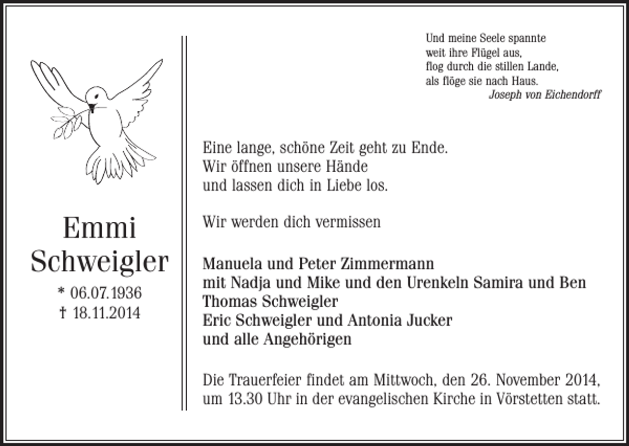<p>Und meine Seele spannte<br />weit ihre Flügel aus,<br />flog durch die stillen Lande,<br />als flöge sie nach Haus.</p><p>Joseph von Eichendorff</p><p>Eine lange, schöne Zeit geht zu Ende.<br />Wir öffnen unsere Hände<br />und lassen dich in Liebe los.</p><p>Emmi<br />Schweigler<br />* 06.07.1936<br />† 18.11.2014</p><p>Wir werden dich vermissen<br />Manuela und Peter Zimmermann<br />mit Nadja und Mike und den Urenkeln Samira und Ben<br />Thomas Schweigler<br />Eric Schweigler und Antonia Jucker<br />und alle Angehörigen<br />Die Trauerfeier findet am Mittwoch, den 26. November 2014,<br />um 13.30 Uhr in der evangelischen Kirche in Vörstetten statt.</p>