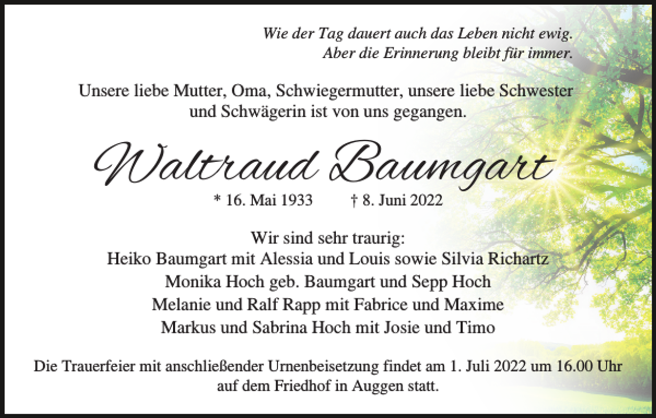 <p>Wie der Tag dauert auch das Leben nicht ewig.<br />Aber die Erinnerung bleibt für immer.</p><p>Unsere liebe Mutter, Oma, Schwiegermutter, unsere liebe Schwester<br />und Schwägerin ist von uns gegangen.</p><p>Waltraud Baumgart<br />* 16. Mai 1933</p><p>† 8. Juni 2022</p><p>Wir sind sehr traurig:<br />Heiko Baumgart mit Alessia und Louis sowie Silvia Richartz<br />Monika Hoch geb. Baumgart und Sepp Hoch<br />Melanie und Ralf Rapp mit Fabrice und Maxime<br />Markus und Sabrina Hoch mit Josie und Timo<br />Die Trauerfeier mit anschließender Urnenbeisetzung findet am 1. Juli 2022 um 16.00 Uhr<br />auf dem Friedhof in Auggen statt.</p>