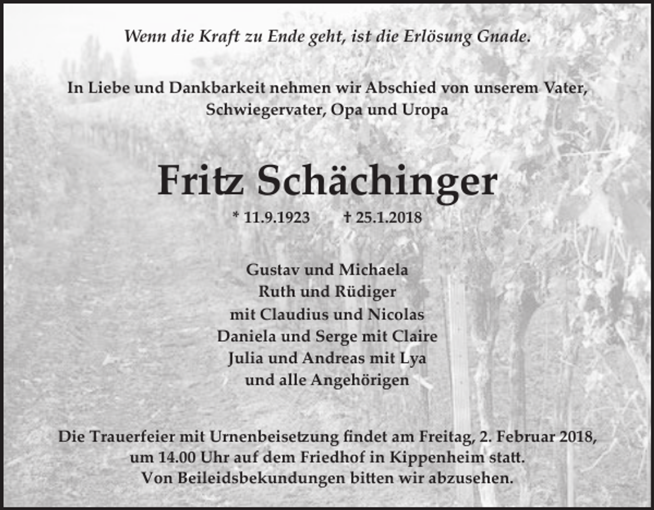 <p>Wenn die Kraft zu Ende geht, ist die Erlösung Gnade.<br />In Liebe und Dankbarkeit nehmen wir Abschied von unserem Vater,<br />Schwiegervater, Opa und Uropa</p><p>Fri� Schächinger<br />* 11.9.1923</p><p>† 25.1.2018</p><p>Gustav und Michaela<br />Ruth und Rüdiger<br />mit Claudius und Nicolas<br />Daniela und Serge mit Claire<br />Julia und Andreas mit Lya<br />und alle Angehörigen<br />Die Trauerfeier mit Urnenbeise�ung ﬁndet am Freitag, 2. Februar 2018,<br />um 14.00 Uhr auf dem Friedhof in Kippenheim sta�.<br />Von Beileidsbekundungen bi�en wir abzusehen.</p>
