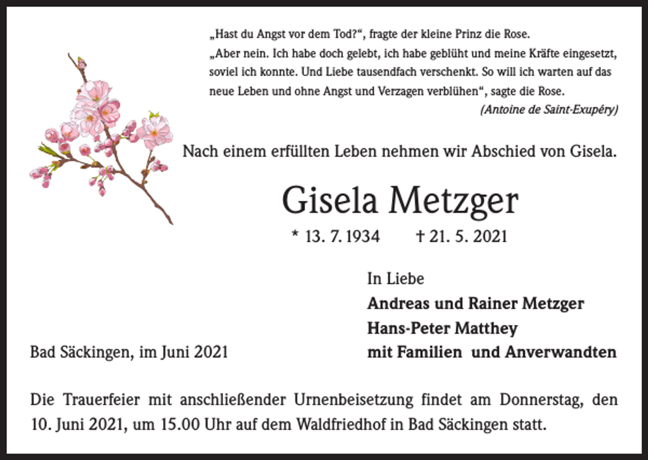 <p>„Hast du Angst vor dem Tod?“, fragte der kleine Prinz die Rose.<br />„Aber nein. Ich habe doch gelebt, ich habe geblüht und meine Kräfte eingesetzt,<br />soviel ich konnte. Und Liebe tausendfach verschenkt. So will ich warten auf das<br />neue Leben und ohne Angst und Verzagen verblühen“, sagte die Rose.</p><p>(Antoine de Saint-Exupéry)</p><p>Nach einem erfüllten Leben nehmen wir Abschied von Gisela.</p><p>Gisela Metzger<br />* 13. 7. 1934 † 21. 5. 2021</p><p>Bad Säckingen, im Juni 2021</p><p>In Liebe<br />Andreas und Rainer Metzger<br />Hans-Peter Matthey<br />mit Familien und Anverwandten</p><p>Die Trauerfeier mit anschließender Urnenbeisetzung findet am Donnerstag, den<br />10. Juni 2021, um 15.00 Uhr auf dem Waldfriedhof in Bad Säckingen statt.</p>