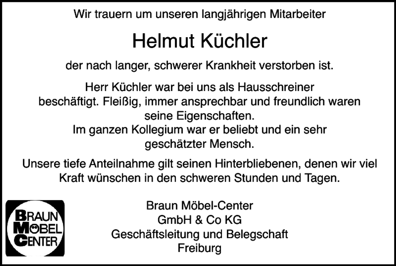 <p>Wir trauern um unseren langjährigen Mitarbeiter</p><p>Helmut Küchler<br />der nach langer, schwerer Krankheit verstorben ist.<br />Herr Küchler war bei uns als Hausschreiner<br />beschäftigt. Fleißig, immer ansprechbar und freundlich waren<br />seine Eigenschaften.<br />Im ganzen Kollegium war er beliebt und ein sehr<br />geschätzter Mensch.<br />Unsere tiefe Anteilnahme gilt seinen Hinterbliebenen, denen wir viel<br />Kraft wünschen in den schweren Stunden und Tagen.<br />Braun Möbel-Center<br />GmbH &amp; Co KG<br />Geschäftsleitung und Belegschaft<br />Freiburg</p>