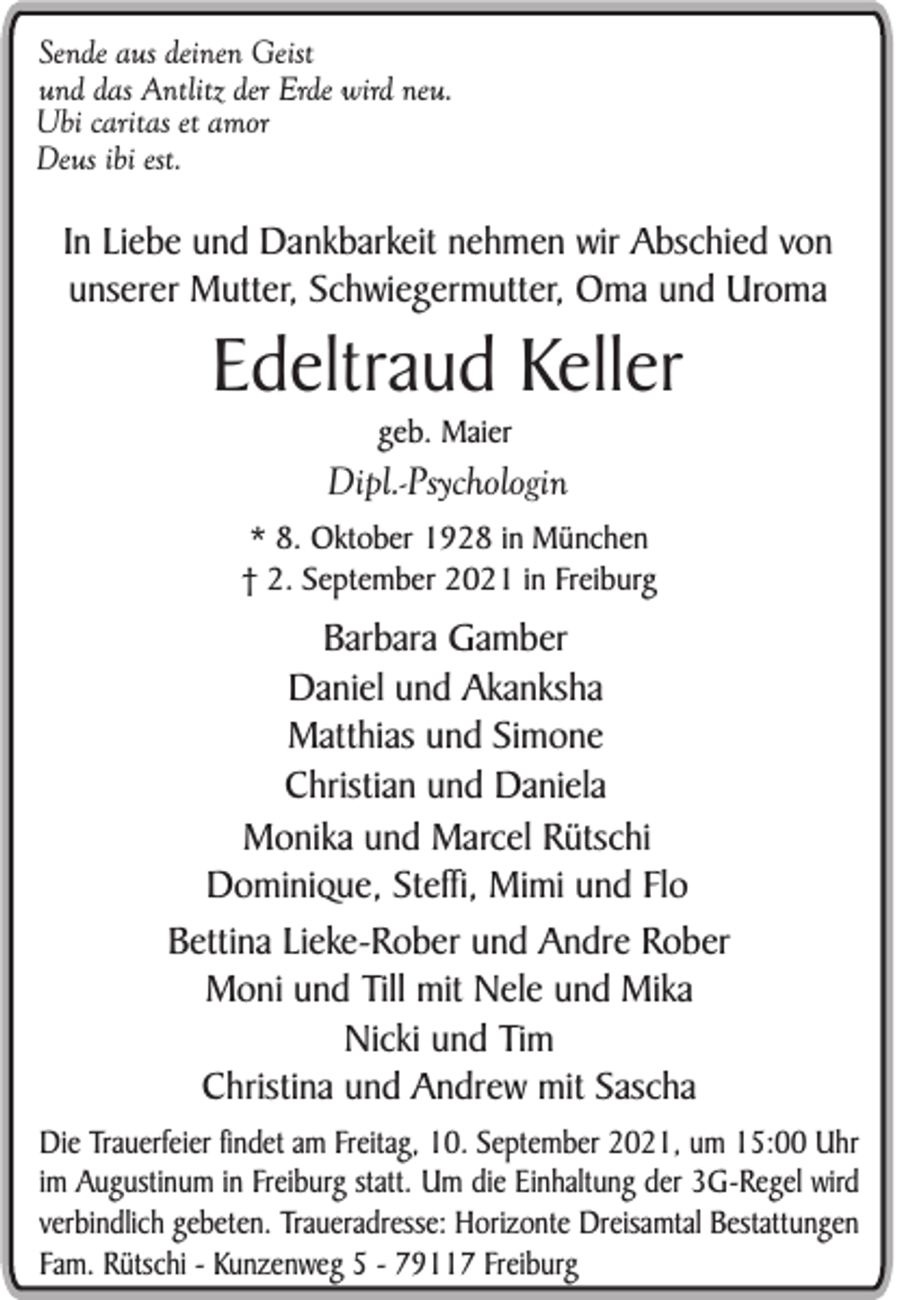 <p>Sende aus deinen Geist<br />und das Antlitz der Erde wird neu.<br />Ubi caritas et amor<br />Deus ibi est.</p><p>In Liebe und Dankbarkeit nehmen wir Abschied von<br />unserer Mutter, Schwiegermutter, Oma und Uroma</p><p>Edeltraud Keller<br />geb. Maier</p><p>Dipl.-Psychologin<br />* 8. Oktober 1928 in München<br />† 2. September 2021 in Freiburg</p><p>Barbara Gamber<br />Daniel und Akanksha<br />Matthias und Simone<br />Christian und Daniela<br />Monika und Marcel Rütschi<br />Dominique, Steffi, Mimi und Flo<br />Bettina Lieke-Rober und Andre Rober<br />Moni und Till mit Nele und Mika<br />Nicki und Tim<br />Christina und Andrew mit Sascha<br />Die Trauerfeier findet am Freitag, 10. September 2021, um 15:00 Uhr<br />im Augustinum in Freiburg statt. Um die Einhaltung der 3G-Regel wird<br />verbindlich gebeten. Traueradresse: Horizonte Dreisamtal Bestattungen<br />Fam. Rütschi - Kunzenweg 5 - 79117 Freiburg</p>