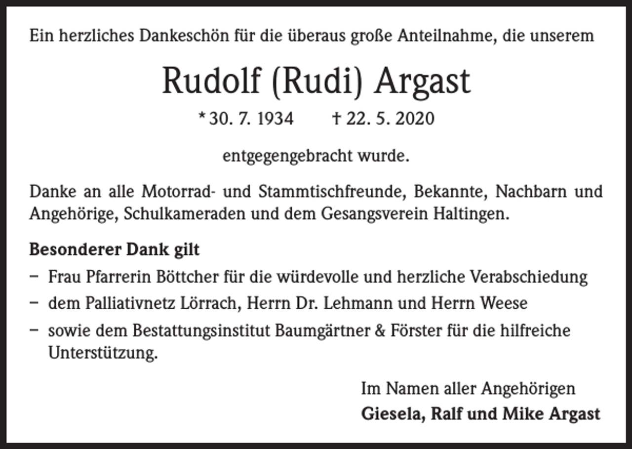 <p>Ein herzliches Dankeschön für die überaus große Anteilnahme, die unserem</p><p>Rudolf (Rudi) Argast<br />* 30. 7. 1934 † 22. 5. 2020<br />entgegengebracht wurde.<br />Danke an alle Motorrad- und Stammtischfreunde, Bekannte, Nachbarn und<br />Angehörige, Schulkameraden und dem Gesangsverein Haltingen.<br />Besonderer Dank gilt<br />– Frau Pfarrerin Böttcher für die würdevolle und herzliche Verabschiedung<br />– dem Palliativnetz Lörrach, Herrn Dr. Lehmann und Herrn Weese<br />– sowie dem Bestattungsinstitut Baumgärtner &amp; Förster für die hilfreiche<br />Unterstützung.<br />Im Namen aller Angehörigen<br />Giesela, Ralf und Mike Argast</p>