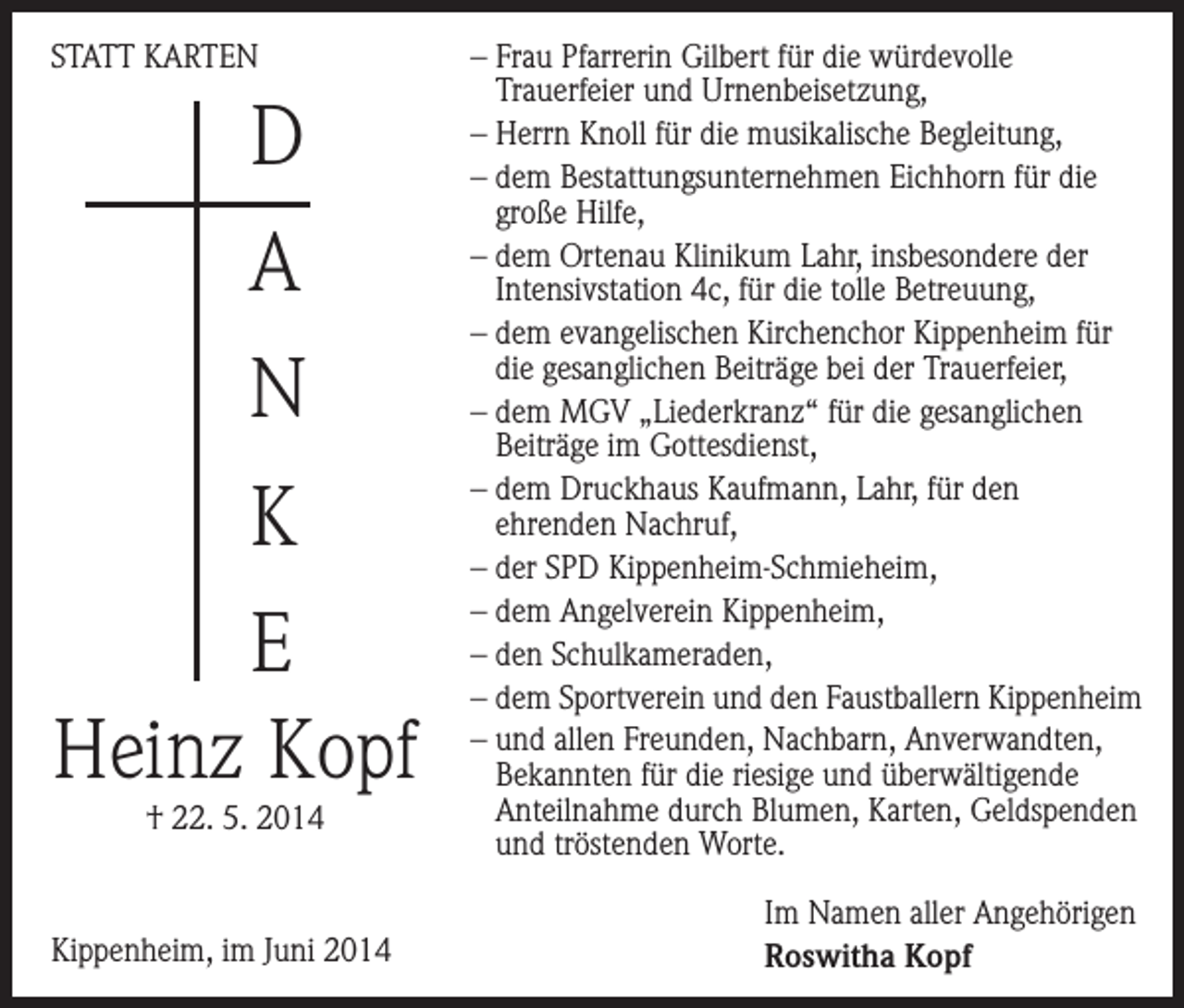 <p>STATT KARTEN</p><p>D<br />A<br />N<br />K<br />E<br />Heinz Kopf<br />† 22. 5. 2014</p><p>Kippenheim, im Juni 2014</p><p>– Frau Pfarrerin Gilbert für die würdevolle<br />­Trauer­feier und Urnenbeisetzung,<br />– Herrn Knoll für die musikalische Begleitung,<br />– dem Bestattungsunternehmen Eichhorn für die<br />große Hilfe,<br />– dem Ortenau Klinikum Lahr, insbesondere der<br />Intensivstation 4c, für die tolle Betreuung,<br />– dem evangelischen Kirchenchor Kippenheim für<br />die gesanglichen Beiträge bei der Trauerfeier,<br />– dem MGV „Liederkranz“ für die gesanglichen<br />Beiträge im Gottesdienst,<br />– dem Druckhaus Kaufmann, Lahr, für den<br />­ehrenden Nachruf,<br />– der SPD Kippenheim-Schmieheim,<br />– dem Angelverein Kippenheim,<br />– den Schulkameraden,<br />– dem Sportverein und den Faustballern Kippenheim<br />– und allen Freunden, Nachbarn, Anverwandten,<br />Bekannten für die riesige und überwältigende<br />­Anteilnahme durch Blumen, Karten, G<br />­ eldspenden<br />und tröstenden Worte.<br />Im Namen aller Angehörigen<br />Roswitha Kopf</p>