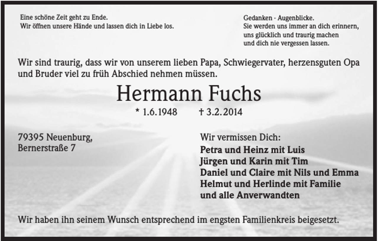 <p>Eine schöne Zeit geht zu Ende.<br />Wir öffnen unsere Hände und lassen dich in Liebe los.</p><p>Gedanken - Augenblicke.<br />Sie werden uns immer an dich erinnern,<br />uns glücklich und traurig machen<br />und dich nie vergessen lassen.</p><p>Wir sind traurig, dass wir von unserem lieben Papa, Schwiegervater, herzensguten Opa<br />und Bruder viel zu früh Abschied nehmen müssen.</p><p>Hermann Fuchs<br />* 1.6.1948<br />79395 Neuenburg,<br />Bernerstraße 7</p><p>† 3.2. 2014<br />Wir vermissen Dich:<br />Petra und Heinz mit Luis<br />Jürgen und Karin mit Tim<br />Daniel und Claire mit Nils und Emma<br />Helmut und Herlinde mit Familie<br />und alle Anverwandten</p><p>Wir haben ihn seinem Wunsch entsprechend im engsten Familienkreis beigesetzt.</p>