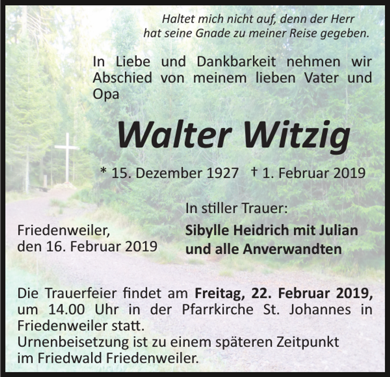 <p>Haltet mich nicht auf, denn der Herr<br />hat seine Gnade zu meiner Reise gegeben.</p><p>In Liebe und Dankbarkeit nehmen wir<br />Abschied von meinem lieben Vater und<br />Opa</p><p>Walter Witzig<br />* 15. Dezember 1927 † 1. Februar 2019</p><p>Friedenweiler,<br />den 16. Februar 2019</p><p>In s�ller Trauer:<br />Sibylle Heidrich mit Julian<br />und alle Anverwandten</p><p>Die Trauerfeier ﬁndet am Freitag, 22. Februar 2019,<br />um 14.00 Uhr in der Pfarrkirche St. Johannes in<br />Friedenweiler sta�.<br />Urnenbeisetzung ist zu einem späteren Zeitpunkt<br />im Friedwald Friedenweiler.</p>