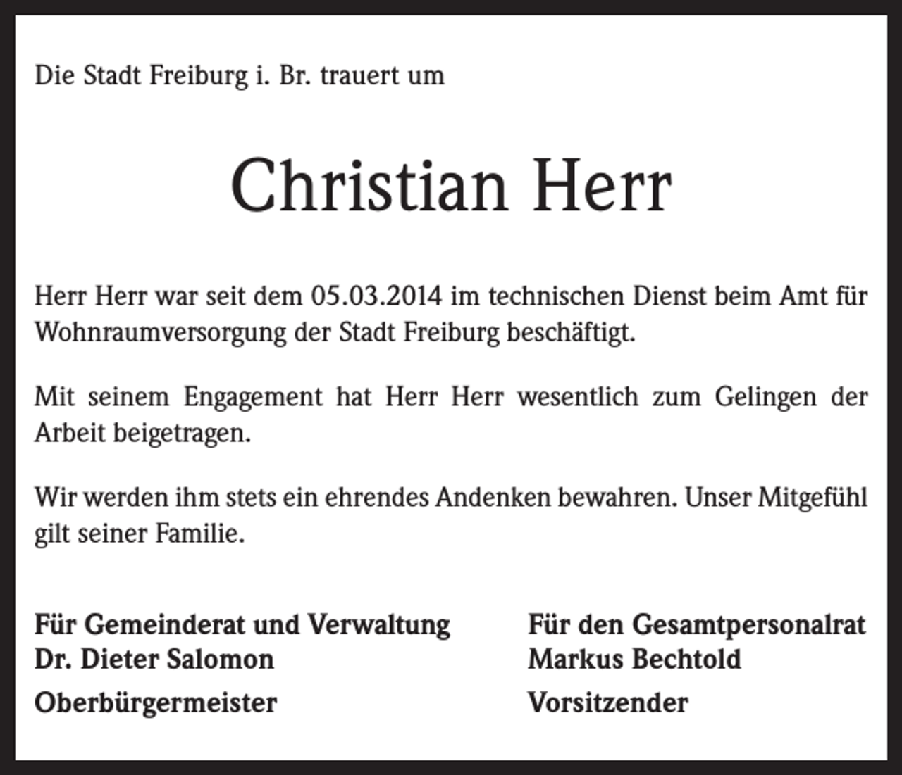<p>Die Stadt Freiburg i. Br. trauert um</p><p>Christian Herr<br />Herr Herr war seit dem 05.03.2014 im technischen Dienst beim Amt für<br />Wohnraumversorgung der Stadt Freiburg beschäftigt.<br />Mit seinem Engagement hat Herr Herr wesentlich zum Gelingen der<br />Arbeit beigetragen.<br />Wir werden ihm stets ein ehrendes Andenken bewahren. Unser Mitgefühl<br />gilt seiner Familie.</p><p>Für Gemeinderat und Verwaltung<br />Dr. Dieter Salomon<br />Oberbürgermeister</p><p>Für den Gesamtpersonalrat<br />Markus Bechtold<br />Vorsitzender</p>