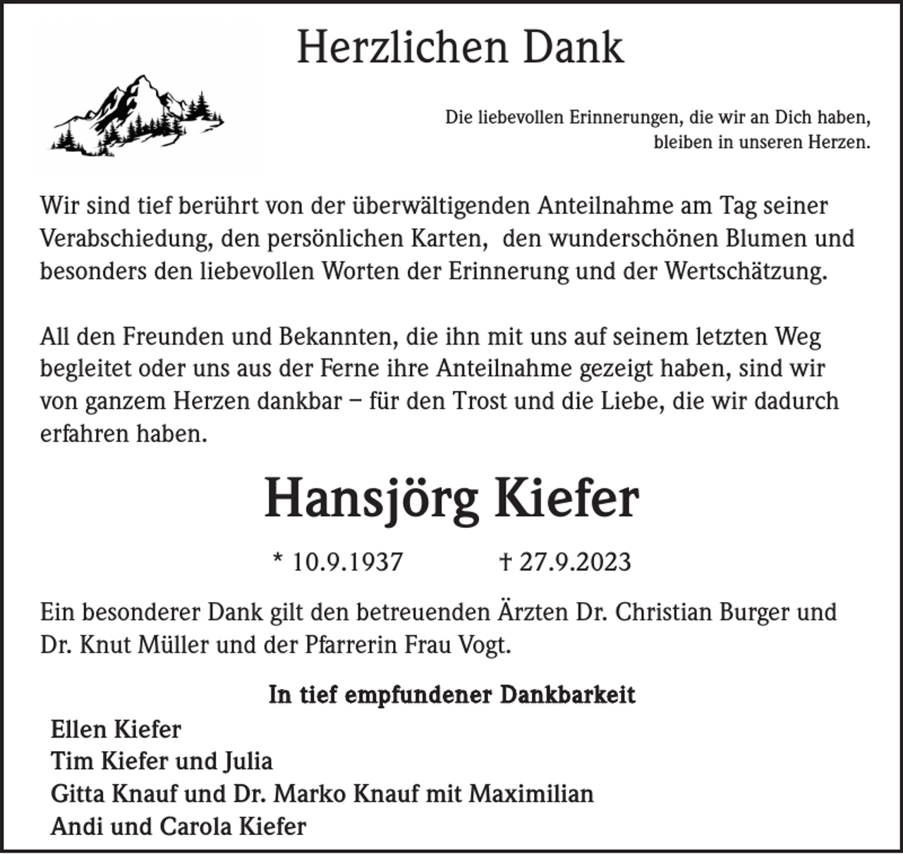 <p>Herzlichen Dank<br />Die liebevollen Erinnerungen, die wir an Dich haben,<br />bleiben in unseren Herzen.</p><p>Wir sind tief berührt von der überwältigenden Anteilnahme am Tag seiner<br />Verabschiedung, den persönlichen Karten, den wunderschönen Blumen und<br />besonders den liebevollen Worten der Erinnerung und der Wertschätzung.<br />All den Freunden und Bekannten, die ihn mit uns auf seinem letzten Weg<br />begleitet oder uns aus der Ferne ihre Anteilnahme gezeigt haben, sind wir<br />von ganzem Herzen dankbar – für den Trost und die Liebe, die wir dadurch<br />erfahren haben.</p><p>Hansjörg Kiefer<br />* 10.9.1937</p><p>† 27.9.2023</p><p>Ein besonderer Dank gilt den betreuenden Ärzten Dr. Christian Burger und<br />Dr. Knut Müller und der Pfarrerin Frau Vogt.<br />In tief empfundener Dankbarkeit</p><p>Ellen Kiefer<br />Tim Kiefer und Julia<br />Gitta Knauf und Dr. Marko Knauf mit Maximilian<br />Andi und Carola Kiefer</p>