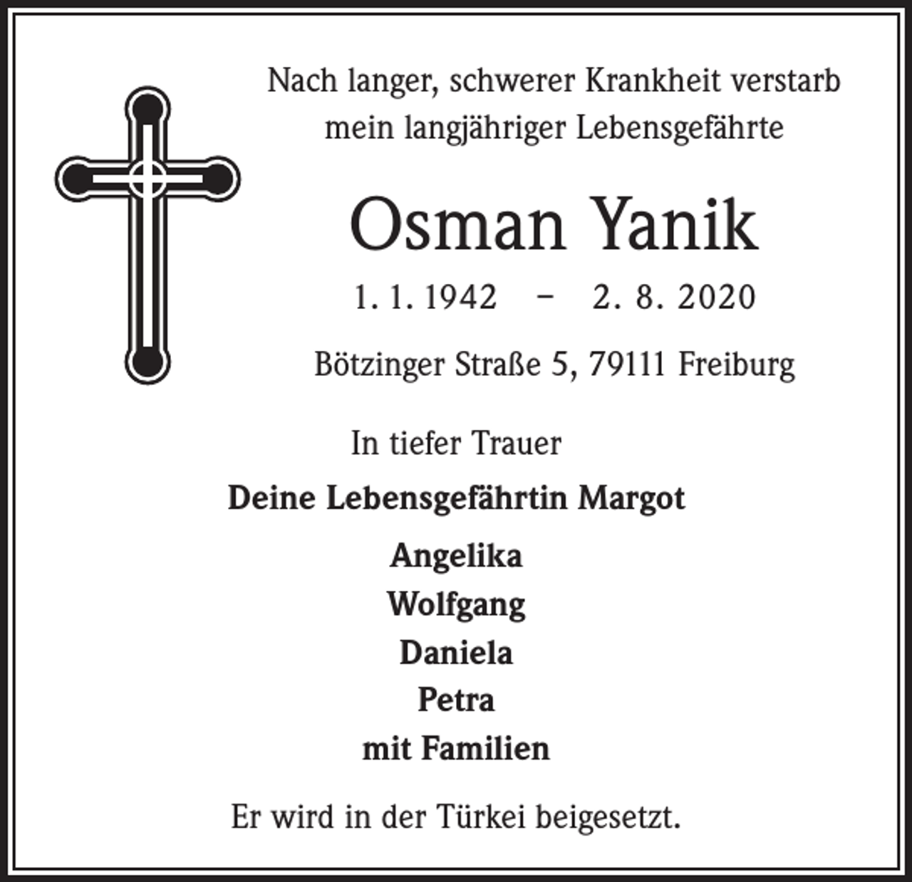 <p>Nach langer, schwerer Krankheit verstarb<br />mein langjähriger Lebensgefährte</p><p>Osman Yanik<br />1. 1. 1942 – 2. 8. 2020<br />Bötzinger Straße 5, 79111 Freiburg<br />In tiefer Trauer<br />Deine Lebensgefährtin Margot<br />Angelika<br />Wolfgang<br />Daniela<br />Petra<br />mit Familien<br />Er wird in der Türkei beigesetzt.</p>