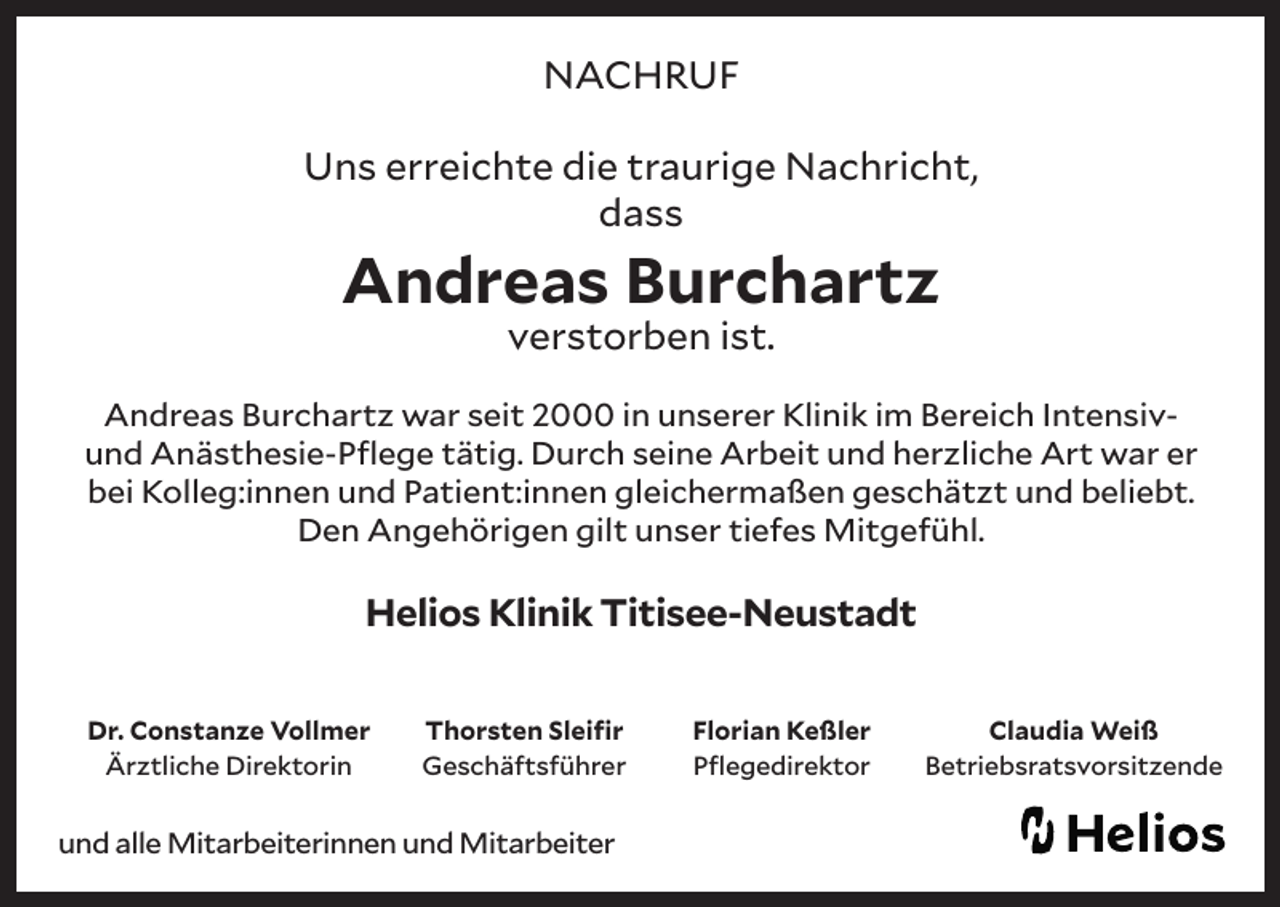 <p>NACHRUF<br />Uns erreichte die traurige Nachricht,<br />dass</p><p>Andreas Burchartz<br />verstorben ist.</p><p>Andreas Burchartz war seit 2000 in unserer Klinik im Bereich Intensivund Anästhesie-Pflege tätig. Durch seine Arbeit und herzliche Art war er<br />bei Kolleg:innen und Patient:innen gleichermaßen geschätzt und beliebt.<br />Den Angehörigen gilt unser tiefes Mitgefühl.</p><p>Helios Klinik Titisee-Neustadt<br />Dr. Constanze Vollmer<br />Ärztliche Direktorin</p><p>Thorsten Sleifir<br />Geschäftsführer</p><p>und alle Mitarbeiterinnen und Mitarbeiter</p><p>Florian Keßler<br />Pflegedirektor</p><p>Claudia Weiß<br />Betriebsratsvorsitzende</p>