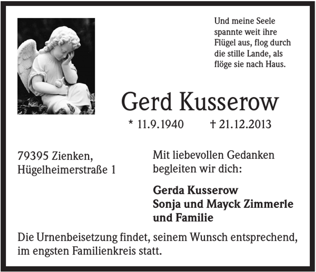 <p>Und meine Seele<br />spannte weit ihre<br />Flügel aus, flog durch<br />die stille Lande, als<br />flöge sie nach Haus.</p><p>Gerd Kusserow<br />* 11.9.1940<br />79395 Zienken,<br />Hügelheimerstraße 1</p><p>† 21.12.2013</p><p>Mit liebevollen Gedanken<br />begleiten wir dich:<br />Gerda Kusserow<br />Sonja und Mayck Zimmerle<br />und Familie</p><p>Die Urnenbeisetzung findet, seinem Wunsch entsprechend,<br />im engsten Familienkreis statt.</p>