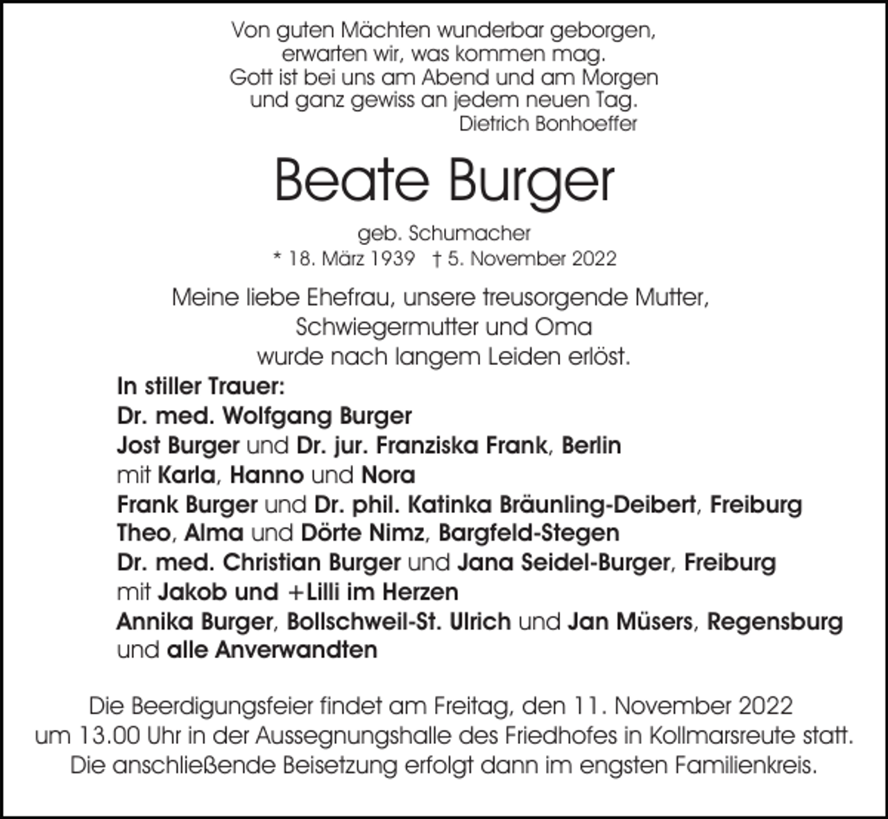 <p>Von guten Mächten wunderbar geborgen,<br />erwarten wir, was kommen mag.<br />Gott ist bei uns am Abend und am Morgen<br />und ganz gewiss an jedem neuen Tag.<br />Dietrich Bonhoeffer</p><p>Beate Burger<br />geb. Schumacher<br />* 18. März 1939 † 5. November 2022</p><p>Meine liebe Ehefrau, unsere treusorgende Mutter,<br />Schwiegermutter und Oma<br />wurde nach langem Leiden erlöst.<br />In stiller Trauer:<br />Dr. med. Wolfgang Burger<br />Jost Burger und Dr. jur. Franziska Frank, Berlin<br />mit Karla, Hanno und Nora<br />Frank Burger und Dr. phil. Katinka Bräunling-Deibert, Freiburg<br />Theo, Alma und Dörte Nimz, Bargfeld-Stegen<br />Dr. med. Christian Burger und Jana Seidel-Burger, Freiburg<br />mit Jakob und +Lilli im Herzen<br />Annika Burger, Bollschweil-St. Ulrich und Jan Müsers, Regensburg<br />und alle Anverwandten<br />Die Beerdigungsfeier findet am Freitag, den 11. November 2022<br />um 13.00 Uhr in der Aussegnungshalle des Friedhofes in Kollmarsreute statt.<br />Die anschließende Beisetzung erfolgt dann im engsten Familienkreis.</p>