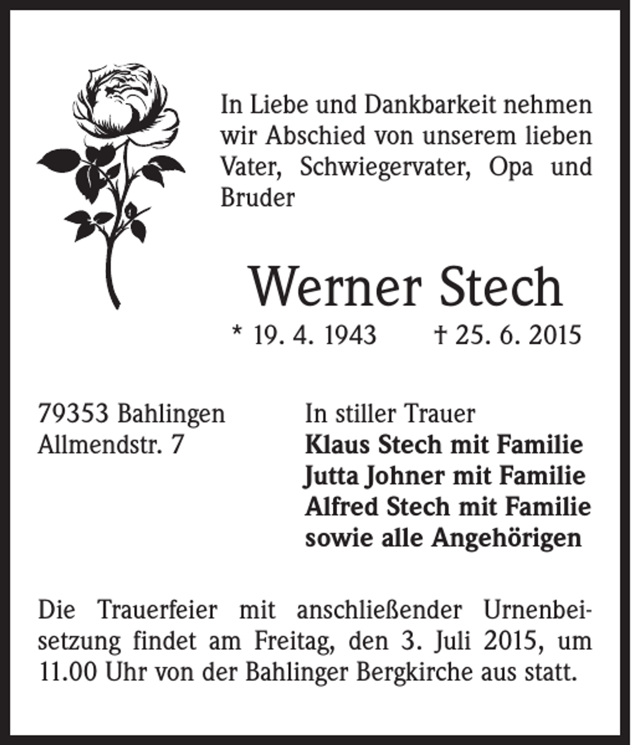 <p>In Liebe und Dankbarkeit nehmen<br />wir Abschied von unserem lieben<br />Vater, Schwiegervater, Opa und<br />Bruder</p><p>Werner Stech</p><p>* 19. 4. 1943 † 25. 6. 2015<br />79353 Bahlingen<br />Allmendstr. 7</p><p>In stiller Trauer<br />laus Stech mit Familie<br />K<br />Jutta Johner mit Familie<br />Alfred Stech mit Familie<br />sowie alle Angehörigen</p><p>Die Trauerfeier mit anschließender Urnenbei­<br />setzung findet am Freitag, den 3. Juli 2015, um<br />11.00 Uhr von der Bahlinger Bergkirche aus statt.</p>